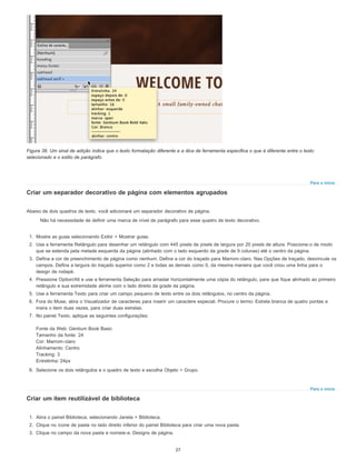 Para o início
Para o início
Figura 38. Um sinal de adição indica que o texto formatação diferente e a dica de ferramenta especifica o que é diferente entre o texto
selecionado e o estilo de parágrafo.
Criar um separador decorativo de página com elementos agrupados
Abaixo de dois quadros de texto, você adicionará um separador decorativo de página.
Não há necessidade de definir uma marca de nível de parágrafo para esse quadro de texto decorativo.
1. Mostre as guias selecionando Exibir > Mostrar guias.
2. Use a ferramenta Retângulo para desenhar um retângulo com 445 pixels de pixels de largura por 20 pixels de altura. Posicione-o de modo
que se estenda pela metade esquerda da página (alinhado com o lado esquerdo da grade de 9 colunas) até o centro da página.
3. Defina a cor de preenchimento de página como nenhum. Defina a cor do traçado para Marrom-claro. Nas Opções de traçado, desvincule os
campos. Defina a largura do traçado superior como 2 e todas as demais como 0, da mesma maneira que você criou uma linha para o
design de rodapé.
4. Pressione Option/Alt e use a ferramenta Seleção para arrastar horizontalmente uma cópia do retângulo, para que fique alinhado ao primeiro
retângulo e sua extremidade alinhe com o lado direito da grade da página.
5. Use a ferramenta Texto para criar um campo pequeno de texto entre os dois retângulos, no centro da página.
6. Fora do Muse, abra o Visualizador de caracteres para inserir um caractere especial. Procure o termo: Estrela branca de quatro pontas e
insira o item duas vezes, para criar duas estrelas.
7. No painel Texto, aplique as seguintes configurações:
Fonte da Web: Gentium Book Basic
Tamanho da fonte: 24
Cor: Marrom-claro
Alinhamento: Centro
Tracking: 3
Entrelinha: 24px
8. Selecione os dois retângulos e o quadro de texto e escolha Objeto > Grupo.
Criar um item reutilizável de biblioteca
1. Abra o painel Biblioteca, selecionando Janela > Biblioteca.
2. Clique no ícone de pasta no lado direito inferior do painel Biblioteca para criar uma nova pasta.
3. Clique no campo da nova pasta e nomeie-a: Designs de página.
27
 