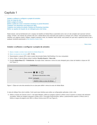 Capítulo 1
Para o início
Instalar o software e configurar o projeto de amostra
Criar um mapa do site
Editar a página A-mestre
Definir a paleta de cores e renomear amostras no painel Amostras
Trabalhar com elementos com largura de 100%
Trabalhar com botões de estado e botões do Photoshop inseridos
Definir as opções de traçado de um retângulo para criar linhas
Neste tutorial, você se familiarizará com o espaço de trabalho do Adobe Muse e aprenderá como criar um site completo sem escrever nenhum
código. A Parte 1 de Criando seu primeiro site com o Adobe Muse inclui instruções para ajudá-lo a começar com o Muse. Você aprenderá como
trabalhar com páginas-mestre, widgets, imagens inseridas e links. Ao trabalhar neste tutorial, você poderá ver qual será a aparência final do site a
qualquer momento examinando o site dinâmico Katie's Cafe.
Instalar o software e configurar o projeto de amostra
1. Baixe e instale a versão mais recente do Adobe Muse CC.
2. Baixe os arquivos de amostra (ZIP, 78 MB).
3. Descompacte o arquivo ZIP e salve a pasta denominada Katies Café Building v3 no seu computador.
4. Inicie o Muse. A tela de Boas-vindas é exibida. Escolha Arquivo > Novo site.
5. Escolha Adobe Muse CC > Preferências. Na seção Geral, selecione o tema de cores desejado para a área de trabalho e clique em OK
(ver Figura 1).
Figura 1. Clique em uma das amostras de cor cinza para definir o tema de cores do Adobe Muse.
A caixa de diálogo Novo site é exibida. Você usará essa interface para editar as configurações aplicadas a todo o site.
6. Defina o número de Colunas como 9. Na seção Margens, defina as margens superior e inferior como 0 quando os campos não estiverem
vinculados. Defina as margens esquerda e direita como 4. Na seção Preenchimento, defina o preenchimento superior e inferior como 0.
Defina a Largura da página como 960 e a Altura mínima como 872 (ver Figura 2).
1
 