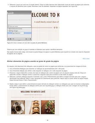 Para o início
4. Selecione o grupo que você criou na seção anterior. Clique no botão Adicionar item selecionado (ícone de virada de página) para adicionar
o conjunto de elementos para a pasta. Renomeie o item de biblioteca: Separador de página separador (ver Figura 39).
Figura 39. Criar e nomear um novo item na pasta do painel Biblioteca.
Observe que uma exibição do grupo é mostrada na biblioteca para ajudar a identificar elementos.
Nas seções futuras deste artigo, você clicará na pasta Designs de página no painel Biblioteca para expandi-la e arraste uma cópia do Separador
de páginas até as páginas.
Alinhar elementos de página usando as guias de grade da página
Em seguida, você desenhará três retângulos, usará as grades de coluna na página para alinhá-las, e as preencherá em imagens de fundo.
1. Use a ferramenta Retângulo para desenhar um retângulo de aproximadamente 304 x 304 pixels.
2. Use a ferramenta Seleção para alinhar o lado esquerdo do retângulo com o lado esquerdo da página.
3. Pressione e segure Option/Alt e arraste uma cópia do retângulo até o centro da página com um pequeno espaço entre ele. Clique em
Option/Alt e arraste o retângulo central, e posicionar a segunda cópia para se alinhar ao lado direito da página.
4. Selecione o primeiro retângulo esquerdo novamente. Use o menu Preenchimento para definir a imagem de fundo para usar o arquivo
denominado img-coffee.jpg. Defina o menu apropriado em Dimensionar para preencher, depois clique no ponto central na seção Posição.
Clique fora para fechar o menu Preenchimento.
5. Repita a etapa 4 para definir o preenchimento do plano de fundo do retângulo central e os retângulos que usam as mesmas configurações.
Exceto definir o preenchimento do retângulo central para usar img-baking.jpg e o retângulo direito para usar a imagem de img-dinner.jpg
(ver Figura img-baking.jpg).
28
 