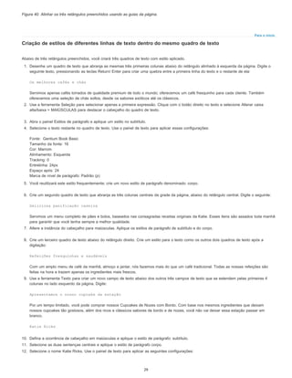 Para o início
Figura 40. Alinhar os três retângulos preenchidos usando as guias da página.
Criação de estilos de diferentes linhas de texto dentro do mesmo quadro de texto
Abaixo de três retângulos preenchidos, você criará três quadros de texto com estilo aplicado.
1. Desenhe um quadro de texto que abranja as mesmas três primeiras colunas abaixo do retângulo alinhado à esquerda da página. Digite o
seguinte texto, pressionando as teclas Return/ Enter para criar uma quebra entre a primeira linha do texto e o restante de ela:
Os melhores cafés e chás
Servimos apenas cafés torrados de qualidade premium de todo o mundo; oferecemos um café fresquinho para cada cliente. Também
oferecemos uma seleção de chás soltos, desde os sabores exóticos até os clássicos.
2. Use a ferramenta Seleção para selecionar apenas a primeira expressão. Clique com o botão direito no texto e selecione Alterar caixa
alta/baixa > MAIÚSCULAS para destacar o cabeçalho do quadro de texto.
3. Abra o painel Estilos de parágrafo e aplique um estilo no subtítulo.
4. Selecione o texto restante no quadro de texto. Use o painel de texto para aplicar essas configurações:
Fonte: Gentium Book Basic
Tamanho da fonte: 16
Cor: Marrom
Alinhamento: Esquerda
Tracking: 0
Entrelinha: 24px
Espaço após: 24
Marca de nível de parágrafo: Padrão (p)
5. Você reutilizará este estilo frequentemente; crie um novo estilo de parágrafo denominado: corpo.
6. Crie um segundo quadro de texto que abranja as três colunas centrais da grade da página, abaixo do retângulo central. Digite o seguinte:
Deliciosa panificação caseira
Servimos um menu completo de pães e bolos, baseados nas consagradas receitas originais da Katie. Esses itens são assados toda manhã
para garantir que você tenha sempre a melhor qualidade.
7. Altere a instância do cabeçalho para maiúsculas. Aplique os estilos de parágrafo de subtítulo e do corpo.
8. Crie um terceiro quadro de texto abaixo do retângulo direito. Crie um estilo para o texto como os outros dois quadros de texto após a
digitação:
Refeições fresquinhas e saudáveis
Com um amplo menu de café da manhã, almoço e jantar, nós fazemos mais do que um café tradicional. Todas as nossas refeições são
feitas na hora e trazem apenas os ingredientes mais frescos.
9. Use a ferramenta Texto para criar um novo campo de texto abaixo dos outros três campos de texto que se estendem pelas primeiras 4
colunas no lado esquerdo da página. Digite:
Apresentamos o nosso cupcake da estação
Por um tempo limitado, você pode comprar nossos Cupcakes de Nozes com Bordo. Com base nos mesmos ingredientes que deixam
nossos cupcakes tão gostosos, além dos ricos e clássicos sabores de bordo e de nozes, você não vai deixar essa estação passar em
branco.
Katie Ricks
10. Defina a ocorrência de cabeçalho em maiúsculas e aplique o estilo de parágrafo: subtítulo.
11. Selecione as duas sentenças centrais e aplique o estilo de parágrafo corpo.
12. Selecione o nome Katie Ricks. Use o painel de texto para aplicar as seguintes configurações:
29
 