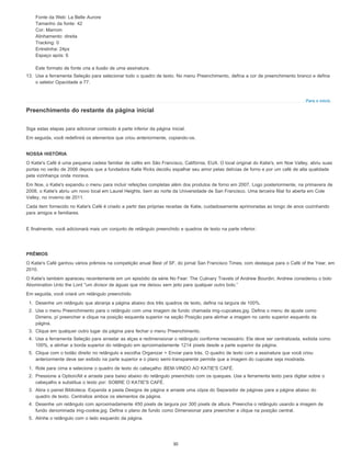 Para o início
Fonte da Web: La Belle Aurore
Tamanho da fonte: 42
Cor: Marrom
Alinhamento: direita
Tracking: 0
Entrelinha: 24px
Espaço após: 6
Este formato de fonte cria a ilusão de uma assinatura.
13. Use a ferramenta Seleção para selecionar todo o quadro de texto. No menu Preenchimento, defina a cor de preenchimento branco e defina
o seletor Opacidade a 77.
Preenchimento do restante da página inicial
Siga estas etapas para adicionar conteúdo à parte inferior da página inicial.
Em seguida, você redefinirá os elementos que criou anteriormente, copiando-os.
NOSSA HISTÓRIA
O Katie's Café é uma pequena cadeia familiar de cafés em São Francisco, Califórnia, EUA. O local original do Katie's, em Noe Valley, abriu suas
portas no verão de 2006 depois que a fundadora Katie Ricks decidiu espalhar seu amor pelas delícias de forno e por um café de alta qualidade
pela vizinhança onde morava.
Em Noe, o Katie's expandiu o menu para incluir refeições completas além dos produtos de forno em 2007. Logo posteriormente, na primavera de
2008, o Katie's abriu um novo local em Laurel Heights, bem ao norte da Universidade de San Francisco. Uma terceira filial foi aberta em Cole
Valley, no inverno de 2011.
Cada item fornecido no Katie's Café é criado a partir das próprias receitas de Katie, cuidadosamente aprimoradas ao longo de anos cozinhando
para amigos e familiares.
E finalmente, você adicionará mais um conjunto de retângulo preenchido e quadros de texto na parte inferior.
PRÊMIOS
O Katie's Café ganhou vários prêmios na competição anual Best of SF, do jornal San Francisco Times, com destaque para o Café of the Year, em
2010.
O Katie's também apareceu recentemente em um episódio da série No Fear: The Culinary Travels of Andrew Bourdin; Andrew considerou o bolo
Abomination Unto the Lord "um divisor de águas que me deixou sem jeito para qualquer outro bolo.”
Em seguida, você criará um retângulo preenchido.
1. Desenhe um retângulo que abranja a página abaixo dos três quadros de texto, defina na largura de 100%.
2. Use o menu Preenchimento para o retângulo com uma imagem de fundo chamada img-cupcakes.jpg. Defina o menu de ajuste como
Dimens. p/ preencher e clique na posição esquerda superior na seção Posição para alinhar a imagem no canto superior esquerdo da
página.
3. Clique em qualquer outro lugar da página para fechar o menu Preenchimento.
4. Use a ferramenta Seleção para arrastar as alças e redimensionar o retângulo conforme necessário. Ela deve ser centralizada, exibida como
100%, e alinhar a borda superior do retângulo em aproximadamente 1214 pixels desde a parte superior da página.
5. Clique com o botão direito no retângulo e escolha Organizar > Enviar para trás. O quadro de texto com a assinatura que você criou
anteriormente deve ser exibido na parte superior e o plano semi-transparente permite que a imagem do cupcake seja mostrada.
1. Role para cima e selecione o quadro de texto do cabeçalho: BEM-VINDO AO KATIE'S CAFÉ.
2. Pressione a Option/Alt e arraste para baixo abaixo do retângulo preenchido com os queques. Use a ferramenta texto para digitar sobre o
cabeçalho e substitua o texto por: SOBRE O KATIE'S CAFÉ.
3. Abra o painel Biblioteca. Expanda a pasta Designs de página e arraste uma cópia do Separador de páginas para a página abaixo do
quadro de texto. Centralize ambos os elementos da página.
4. Desenhe um retângulo com aproximadamente 450 pixels de largura por 300 pixels de altura. Preencha o retângulo usando a imagem de
fundo denominada img-cookie.jpg. Defina o plano de fundo como Dimensionar para preencher e clique na posição central.
5. Alinhe o retângulo com o lado esquerdo da página.
30
 