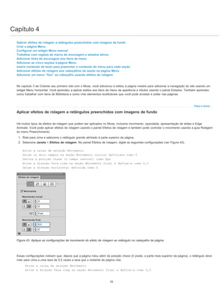 Capítulo 4
Para o início
Aplicar efeitos de rolagem a retângulos preenchidos com imagens de fundo
Criar a página Menu
Configurar um widget Menu manual
Trabalhar com regiões de marca de ancoragem e estados ativos
Adicionar links de ancoragem aos itens de menu
Adicionar as cinco seções à página Menu
Inserir conteúdo de texto para preencher o conteúdo do menu para cada seção
Adicionar efeitos de rolagem aos cabeçalhos de seção na página Menu
Adicionar um menu “fixo” ao cabeçalho usando efeitos de rolagem
No capítulo 3 de Criando seu primeiro site com o Muse, você adicionou e editou a página mestre para adicionar a navegação do site usando um
widget Menu horizontal. Você aprendeu a aplicar estilos aos itens de menu de aparência e rótulos usando o painel Estados. Também aprendeu
como trabalhar com itens de Biblioteca e como criar elementos reutilizáveis que você pode arrastar e soltar nas páginas.
Aplicar efeitos de rolagem a retângulos preenchidos com imagens de fundo
Há muitos tipos de efeitos de rolagem que podem ser aplicados no Muse, inclusive movimento, opacidade, apresentação de slides e Edge
Animate. Você pode aplicar efeitos de rolagem usando o painel Efeitos de rolagem e também pode controlar o movimento usando a guia Rolagem
do menu Preenchimento.
1. Role para cima e selecione o retângulo grande alinhado à parte superior da página.
2. Selecione Janela > Efeitos de rolagem. No painel Efeitos de rolagem, digite as seguintes configurações (ver Figura 43).
Ative a caixa de seleção Movimento
Deixe os dois campos na seção Movimento inicial definidos como 0
Defina a posição chave (o campo central) como 0px
Ative a direção Para cima na seção Movimento final e defina-a como 0,5
Deixe a direção horizontal definida como 0
Figura 43. Aplique as configurações de movimento do efeito de rolagem ao retângulo no cabeçalho da página.
Essas configurações indicam que, depois que a página rolou além da posição chave (0 pixels, a parte mais superior da página), o retângulo deve
rolar para cima a uma taxa de 0,5 vezes a taxa que o restante da página rola.
Ative a caixa de seleção Movimento
Ative a direção Para cima na seção Movimento final e defina-a como 0,5
33
 