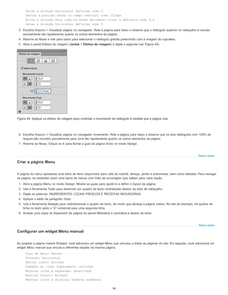 Para o início
Para o início
Deixe a direção horizontal definida como 0
Defina a posição chave (o campo central) como 1114px
Ative a direção Para cima na seção Movimento final e defina-a como 0,5
Deixe a direção horizontal definida como 0
3. Escolha Arquivo > Visualizar página no navegador. Role a página para baixo e observe que o retângulo superior no cabeçalho é movido
parcialmente tão rapidamente quanto os outros elementos da página.
4. Retorne ao Muse e role para baixo para selecionar o retângulo grande preenchido com a imagem de cupcakes.
5. Abra o painel Efeitos de rolagem (Janela > Efeitos de rolagem) e digite o seguinte (ver Figura 44).
Figura 44. Aplique os efeitos de rolagem para controlar o movimento do retângulo à medida que a página rola.
6. Escolha Arquivo > Visualizar página no navegador novamente. Role a página para baixo e observe que os dois retângulos com 100% de
largura são movidos parcialmente para cima tão rapidamente quanto os outros elementos da página.
7. Retorne ao Muse. Clique no X para fechar a guia da página Início no modo Design.
Criar a página Menu
A página do menu apresenta uma série de itens disponíveis para café da manhã, almoço, jantar e sobremesa, bem como bebidas. Para navegar
na página, os visitantes usam uma barra de menus com links de ancoragem que saltam para cada seção.
1. Abra a página Menu no modo Design. Mostre as guias para ajudá-lo a definir o layout da página.
2. Use a ferramenta Texto para desenhar um quadro de texto centralizado abaixo da área de cabeçalho.
3. Digite as palavras: INGREDIENTES LOCAIS FRESCOS E RECEITAS INOVADORAS
4. Aplique o estilo de parágrafo: título.
5. Use a ferramenta Seleção para redimensionar o quadro de texto, de modo que abranja a página inteira. No site de exemplo, há quebra de
linha no texto após o "e" comercial para uma segunda linha.
6. Arraste uma cópia do Separador de página do painel Biblioteca e centralize-a abaixo do texto.
Configurar um widget Menu manual
Ao projetar a página mestre Rodapé, você adicionou um widget Menu que vinculou a todas as páginas do site. Em seguida, você adicionará um
widget Menu manual que vincula a diferentes seções da mesma página.
Tipo de menu: Manual
Direção: Horizontal
Editar junto: Ativado
Tamanho do item: Espaçamento uniforme
Mostrar ícone à esquerda: Desativado
Mostrar rótulo: Ativado
Mostrar ícone à direita: Somente submenus
34
 