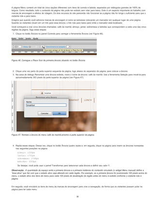 Observação:
A página Menu conterá um total de cinco seções diferentes com itens de comida e bebida, separados por retângulos grandes de 100% de
largura. Como resultado, todo o conteúdo da página não pode ser exibido sem rolar para baixo. Este é um aspecto importante do trabalho com
marcas de ancoragem e efeitos de rolagem. Os dois recursos do site parecerão não funcionar se a página não for longa o suficiente para que o
visitante role-a para baixo.
Imagine que quando você adiciona marcas de ancoragem é como se estivesse colocando um marcador em qualquer lugar de uma página.
Quando os visitantes clicam em um link para essa âncora, o link rola para baixo para onde o marcador está localizado.
Você começará a criar cinco âncoras chamadas: café da manhã, almoço, jantar, sobremesa e bebidas que correspondem a cada uma das cinco
regiões da página. Siga estas etapas:
1. Clique no botão Âncora no painel Controle para carregar a ferramenta Âncora (ver Figura 46).
Figura 46. Carregue o Place Gun da primeira âncora clicando no botão Âncora.
2. Clique uma vez perto da parte superior esquerda da página, logo abaixo do separador de página, para colocar a âncora.
3. Na caixa de diálogo Renomear uma âncora exibida, insira o nome da âncora: café da manhã. Use a ferramenta Seleção para movê-la para
aproximadamente 303 pixels da parte superior da página (ver Figura 47).
Figura 47. Nomeie a âncora do menu café da manhã próximo à parte superior da página.
4. Repita essas etapas. Dessa vez, clique no botão Âncora quatro vezes e, em seguida, clique na página para inserir as âncoras nomeadas
nas seguintes posições na página:
almoço: 1255px
jantar: 1731px
sobremesa: 2798px
bebidas: 3200px
Se desejar, você pode usar o painel Transformar para selecionar cada âncora e definir seu valor Y.
A quantidade de espaço entre a primeira âncora e a primeira instância do conteúdo vinculado (o widget Menu manual) define a
“área ativa” que faz com que o estado ativo seja alterado em cada região. Por exemplo, se a primeira âncora for posicionada 100 pixels acima do
menu, o estado ativo dos itens de menu para cada 100 pixels de atualização da região antes do menu é exibido conforme o visitante rola a
página.
Em seguida, você vinculará os itens de menu às marcas de ancoragem para criar a navegação, de forma que os visitantes possam pular na
página para ler cada menu.
36
 