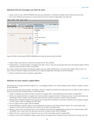 Para o início
Para o início
Adicionar links de ancoragem aos itens de menu
1. Clique no item de menu CAFÉ DA MANHÃ duas vezes para selecioná-lo. O Indicador de seleção exibe as palavras: Item de menu.
2. Use o menu Hiperlinks para selecionar a marca de âncora de café da manhã na página Menu (ver Figura 48).
Figura 48. Definir o link do botão CAFÉ DA MANHÃ para a marca de âncora de café da manhã.
3. Repita a etapa 2 para adicionar as âncoras aos quatro itens de menu restantes.
4. Escolha Arquivo > Visualizar página no navegador para testar o menu e veja como ele pula para baixo para cada seção da página. Role de
volta para cima para clicar em cada um dos botões.
É um pouco cansativo ficar rolando manualmente a página para cima, então, posteriormente, você adicionará os botões Voltar ao topo e um
menu oculto com efeitos de rolagem que permitirão que um segundo widget Menu permaneça na área de cabeçalho.
5. Retorne ao Muse para continuar editando a página Menu.
Adicionar as cinco seções à página Menu
Essa página usa um design semelhante à página Início, com retângulos definidos como 100% da largura que têm efeitos de rolagem e quadros
de texto estilizados.
Os títulos de seção agora estão completos. Se desejado, clique em Visualizar para testar como você pode clicar nos botões de seta de voltar ao
topo para pular para cima na página depois de visitar cada seção.
1. Arraste um retângulo que expande a largura da janela do navegador inteira, aproximadamente 52 pixels abaixo do widget Menu.
2. Define a cor de preenchimento e do traçado como nenhuma. Defina a imagem do fundo do retângulo para usar o arquivo denominado img-
breakfast.jpg. Defina a imagem como Dimensionar para preencher e defina sua posição no ponto do centro esquerda.
3. Redimensione o retângulo arrastando suas alças até que as bordas fiquem alinhadas nos dois lados, indicando que será exibido na largura
de 100%. Defina a altura do retângulo como 267 pixels.
4. Crie um quadro de texto e digite: CAFÉ DA MANHÃ.
5. No painel Biblioteca, expanda a pasta do ícone FontAwesome e arraste um ícone Direcional para a página. Use o painel Opções para
selecionar o ícone Círculo com seta para cima. Defina a cor do texto como Marrom claro.
6. Recorte o ícone Círculo com seta para cima e use a ferramenta Texto para clicar imediatamente na frente do B no quadro de texto: CAFÉ
DA MANHÃ. Cole o ícone Círculo com seta para cima dentro do quadro de texto CAFÉ DA MANHÃ.
7. Defina o link para o ícone Círculo com seta para cima como o link de ancoragem superior na página Menu.
8. Selecione o texto CAFÉ DA MANHÃ e aplique o estilo de título. Em seguida, edite os atributos de fonte definindo a cor da fonte como Off-
37
 