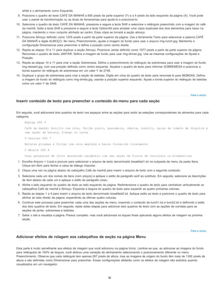 Para o início
Para o início
white e o alinhamento como Esquerda.
9. Posicione o quadro de texto CAFÉ DA MANHÃ a 600 pixels da parte superior (Y) e a 4 pixels do lado esquerdo da página (X). Você pode
usar o painel de transformação ou as dicas de ferramentas para ajudá-lo a posicioná-lo.
10. Selecione o quadro de texto CAFÉ DA MANHÃ, pressione e segure a tecla Shift e selecione o retângulo preenchido com a imagem do café
da manhã. Solte a tecla Shift e pressione e segure a tecla Option/Alt para arrastar uma cópia duplicada dos dois elementos para baixo na
página, mantendo o novo conjunto alinhado ao centro. Essa cópia se tornará a seção almoço.
11. Posicione Almoço definido como 1205 pixels a partir da parte superior da página. Use a ferramenta Texto para selecionar a palavra CAFÉ
DA MANHÃ e digite ALMOÇO. No menu Preenchimento, ajuste a imagem do fundo para usar o arquivo img-lunch.jpg. Mantenha a
configuração Dimensionar para preencher e defina a posição como centro direita.
12. Repita as etapas 10 e 11 para duplicar a seção Almoço. Posicione Jantar definido como 1977 pixels a partir da parte superior da página.
Renomeie o quadro de texto JANTAR. Defina a imagem de fundo para usar img-dinner.jpg. Use as mesmas configurações de Ajuste e
Posição.
13. Repita as etapas 10 e 11 para criar a seção Sobremesa. Defina o preenchimento do retângulo da sobremesa para usar a imagem do fundo
img-dessert.jpg, com sua posição definida como centro esquerda. Atualize o quadro de texto para informar SOBREMESA e posicione a
borda superior do retângulo de sobremesa em um valor Y de 2748.
14. Duplique o grupo de sobremesa para criar a seção de bebidas. Digite em cima do quadro de texto para renomeá-lo para BEBIDAS. Defina
a imagem do fundo do retângulo como img-drinks.jpg, usando a posição superior esquerdo. Ajuste a borda superior do retângulo de bebidas
como um valor Y de 3446.
Inserir conteúdo de texto para preencher o conteúdo do menu para cada seção
Em seguida, você adicionará dois quadros de texto nos espaços entre as seções para exibir as seleções correspondentes de alimentos para cada
categoria.
Espiga US$ 9
Café da manhã: burrito com ovos, feijão preto, guacamole, cebola, coentro, salsa de tomate de chipotle e
uma opção de batata, frango ou carne
O Dazzler US$ 7
Batatas picadas e fritas com ovos mexidos e bacon fornecido localmente
O Nessie US$ 8
Duas panquecas de leite desnatado saudáveis com uma opção de flocos de chocolate ou blueberries
1. Escolha Arquivo > Local e procure para selecionar o arquivo de texto denominado breakfast1.txt na subpasta de menu da pasta Itens.
Clique em Abrir para fechar a caixa de diálogo Importar.
2. Clique uma vez na página abaixo do cabeçalho Café da manhã para inserir o arquivo de texto com o seguinte conteúdo:
3. Selecione cada um dos nomes de itens (com preços) e aplique o estilo de parágrafo serif ao subtítulo. Em seguida, selecione as descrições
de item abaixo de cada um e aplique o estilo de parágrafo corpo.
4. Alinhe o lado esquerdo do quadro de texto ao lado esquerdo da página. Redimensione o quadro de texto para centralizar verticalmente os
cabeçalhos Café da manhã e Almoço. Expanda a largura do quadro de texto para expandir as quatro primeiras colunas.
5. Repita as etapas 1 a 4 para inserir o arquivo de texto denominado breakfast2.txt. Aplique estilo ao texto e posicione o quadro de texto para
alinhar ao lado direito da página, expandindo as últimas quatro colunas.
6. Continue este processo para preencher cada uma das seções de menu, inserindo o conteúdo de lunch1.txt e lunch2.txt e definindo o estilo
dos dois quadros de texto. Em seguida, repita estas etapas para adicionar dois quadros de texto com as opções de comidas para as
seções de jantar, sobremesa e bebidas.
7. Salve o site e visualize a página. Parece completo, mas você adicionará os toques finais aplicando alguns efeitos de rolagem na próxima
seção.
Adicionar efeitos de rolagem aos cabeçalhos de seção na página Menu
Esta parte é muito semelhante aos efeitos de rolagem que você adicionou na página Início. Lembre-se que, ao adicionar as imagens do fundo
para retângulos de 100% de largura, você atribuiu uma variação de alinhamento selecionando o posicionamento diferente no menu
Preenchimento. Observe que cada retângulo tem apenas 267 pixels de altura, mas as imagens de origem do fundo têm mais de 1300 pixels de
altura e são definidas como Dimensionar para preencher. Essas configurações afetarão como os efeitos de rolagem são exibidos quando
visualizados em um navegador.
38
 