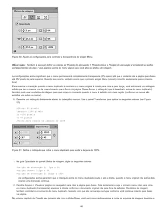 Observação:
Figura 50. Ajuste as configurações para controlar a transparência do widget Menu.
Também é possível definir os valores de Posição de atenuação 1, Posição chave e Posição de atenuação 2 arrastando as partes
correspondentes da Alça T que aparece acima do menu depois que você ativa os efeitos de rolagem.
As configurações acima significam que o menu permanecerá completamente transparente (0% opaco) até que o visitante role a página para baixo
até 252 pixels da parte superior. Quando isso ocorre, também ocorre que o primeiro widget Menu (visível) é movido exatamente para o mesmo
local.
Para suavizar a transição quando o menu duplicado é mostrado e o menu original é rolado para cima e para longe, você adicionará um retângulo
sólido que tem a mesma cor de preenchimento que o fundo da página. Dessa forma, o retângulo (que é desenhado acima do menu duplicado)
também pode usar os efeitos de rolagem para que impeça o momento quando o menu é exibido com mais negrito (conforme os menus são
exibidos uns sobre os outros).
6. Desenhe um retângulo diretamente abaixo do cabeçalho marrom. Use o painel Transformar para aplicar os seguintes valores (ver Figura
51):
Altura: 45 pixels
Largura: 1160 pixels
X: -100 pixels
Y: 87 pixels
Defina para exibir na largura de 100%
Figura 51. Defina o retângulo que cobre o menu duplicado para exibir a largura de 100%.
1. Na guia Opacidade do painel Efeitos de rolagem, digite os seguintes valores:
Posição de atenuação 1: 5px a 0%
Posição chave: 252px a 0%
Posição de atenuação 2: 252px a 100%
As configurações acima garantem que o retângulo acima do menu duplicado oculte-o até a direita, quando o menu original rola acima dele,
criando uma transição contínua.
2. Escolha Arquivo > Visualizar página no navegador para rolar a página para baixo. Role lentamente e veja o primeiro menu rolar para cima,
e o menu duplicado (transparente) aparecer à direita conforme o documento original rola para fora da exibição. Os efeitos de rolagem
também controlam o movimento do menu duplicado, fazendo com que ele permaneça no lugar conforme você continua rolando para baixo
na página.
No próximo capítulo de Criando seu primeiro site com o Adobe Muse, você verá como redimensionar e cortar os arquivos de imagens inseridos e
40
 