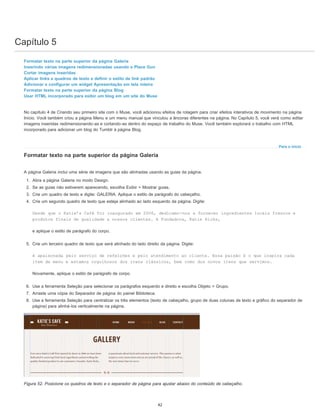 Capítulo 5
Para o início
Formatar texto na parte superior da página Galeria
Inserindo várias imagens redimensionadas usando o Place Gun
Cortar imagens inseridas
Aplicar links a quadros de texto e definir o estilo de link padrão
Adicionar e configurar um widget Apresentação em tela inteira
Formatar texto na parte superior da página Blog
Usar HTML incorporado para exibir um blog em um site do Muse
No capítulo 4 de Criando seu primeiro site com o Muse, você adicionou efeitos de rolagem para criar efeitos interativos de movimento na página
Início. Você também criou a página Menu e um menu manual que vinculou a âncoras diferentes na página. No Capítulo 5, você verá como editar
imagens inseridas redimensionando-as e cortando-as dentro do espaço de trabalho do Muse. Você também explorará o trabalho com HTML
incorporado para adicionar um blog do Tumblr à página Blog.
Formatar texto na parte superior da página Galeria
A página Galeria inclui uma série de imagens que são alinhadas usando as guias da página.
1. Abra a página Galeria no modo Design.
2. Se as guias não estiverem aparecendo, escolha Exibir > Mostrar guias.
3. Crie um quadro de texto e digite: GALERIA. Aplique o estilo de parágrafo do cabeçalho.
4. Crie um segundo quadro de texto que esteja alinhado ao lado esquerdo da página. Digite:
Desde que o Katie’s Café foi inaugurado em 2006, dedicamo-nos a fornecer ingredientes locais frescos e
produtos finais de qualidade a nossos clientes. A Fundadora, Katie Ricks,
e aplique o estilo de parágrafo do corpo.
5. Crie um terceiro quadro de texto que será alinhado do lado direito da página. Digite:
é apaixonada pelo serviço de refeições e pelo atendimento ao cliente. Essa paixão é o que inspira cada
item de menu e estamos orgulhosos dos itens clássicos, bem como dos novos itens que servimos.
Novamente, aplique o estilo de parágrafo de corpo.
6. Use a ferramenta Seleção para selecionar os parágrafos esquerdo e direito e escolha Objeto > Grupo.
7. Arraste uma cópia do Separador de página do painel Biblioteca.
8. Use a ferramenta Seleção para centralizar os três elementos (texto de cabeçalho, grupo de duas colunas de texto e gráfico do separador de
página) para alinhá-los verticalmente na página.
Figura 52. Posicione os quadros de texto e o separador de página para ajustar abaixo do conteúdo de cabeçalho.
42
 