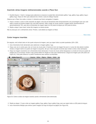 Para o início
Para o início
Inserindo várias imagens redimensionadas usando o Place Gun
1. Escolha Arquivo > Inserir e navegue para selecionar os arquivos na pasta Itens denominados gallery-1.jpg, gallery-2.jpg, gallery-3.jpg e
gallery-9.jpg. Clique em Abrir para selecioná-los e feche a caixa de diálogo Importar.
Observe que o Place Gun exibe o número 4, indicando que foram carregadas 4 imagens.
2. Clique e arraste o cursor no lado esquerdo da página. Uma dica de ferramenta exibe temporariamente uma porcentagem para que você
saiba a escala da primeira imagem que você está inserindo. Solte o botão do mouse quando a imagem estiver dimensionada em
aproximadamente 16%, para que as dimensões da imagem sejam de 330 pixels de largura por 220 pixels de altura.
3. Repita a etapa 2 para inserir outras três imagens na mesma escala.
Não se preocupe com o alinhamento ainda. Primeiro, você editará as imagens no Muse.
Cortar imagens inseridas
Em seguida, você cortará cada um dos quatro arquivos de imagem, para que sejam todos os pixels quadrados (220 x 220).
1. Use a ferramenta Corte demarcado para selecionar a imagem gallery-1.jpg.
2. Clique uma vez no centro para criar um ícone de círculo preto. A borda em torno da imagem fica azul e o cursor de mão aberta é exibido.
Arraste a imagem dentro do quadro de imagem à esquerda, até que o lado esquerdo da borda seja cortado e exiba a área semiopaca.
3. Clique na imagem novamente com a ferramenta Corte demarcado. O ícone de círculo central desaparece e a borda em torno do quadro de
imagem fica cor de laranja. Arraste a alça central direita em direção ao meio para redimensionar a largura da imagem para 220 pixels (ver
Figura 53). Você pode observar no painel Transformar para verificar as dimensões.
Figura 53. Cortar os lados da imagem inserida usando a ferramenta Corte demarcado.
4. Repita as etapas 1-2 para cortar as imagens gallery-2.jpg, gallery-3.jpg e gallery-9.jpg, para que sejam todos os 200 pixels de largura.
5. Use a ferramenta Seleção para alinhar quatro imagens ao longo da largura da página (ver Figura 54).
43
 