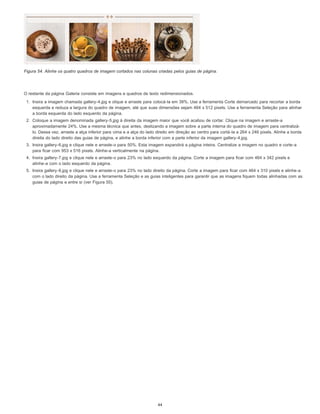 Figura 54. Alinhe os quatro quadros de imagem cortados nas colunas criadas pelos guias de página.
O restante da página Galeria consiste em imagens e quadros de texto redimensionados.
1. Insira a imagem chamada gallery-4.jpg e clique e arraste para colocá-la em 38%. Use a ferramenta Corte demarcado para recortar a borda
esquerda e reduza a largura do quadro de imagem, até que suas dimensões sejam 464 x 512 pixels. Use a ferramenta Seleção para alinhar
a borda esquerda do lado esquerdo da página.
2. Coloque a imagem denominada gallery-5.jpg à direita da imagem maior que você acabou de cortar. Clique na imagem e arraste-a
aproximadamente 24%. Use a mesma técnica que antes, deslizando a imagem sobre a parte interna do quadro de imagem para centralizá-
lo. Dessa vez, arraste a alça inferior para cima e a alça do lado direito em direção ao centro para cortá-la a 264 x 246 pixels. Alinhe a borda
direita do lado direito das guias de página, e alinhe a borda inferior com a parte inferior da imagem gallery-4.jpg.
3. Insira gallery-6.jpg e clique nele e arraste-o para 50%. Esta imagem expandirá a página inteira. Centralize a imagem no quadro e corte-a
para ficar com 953 x 516 pixels. Alinhe-a verticalmente na página.
4. Insira gallery-7.jpg e clique nele e arraste-o para 23% no lado esquerdo da página. Corte a imagem para ficar com 464 x 342 pixels e
alinhe-a com o lado esquerdo da página.
5. Insira gallery-8.jpg e clique nele e arraste-o para 23% no lado direito da página. Corte a imagem para ficar com 464 x 310 pixels e alinhe-a
com o lado direito da página. Use a ferramenta Seleção e as guias inteligentes para garantir que as imagens fiquem todas alinhadas com as
guias de página e entre si (ver Figura 55).
44
 