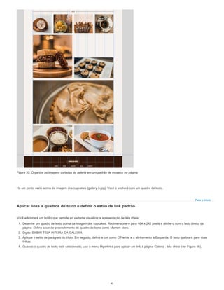 Para o início
Figura 55. Organize as imagens cortadas da galeria em um padrão de mosaico na página.
Há um ponto vazio acima da imagem dos cupcakes (gallery-5.jpg). Você o encherá com um quadro de texto.
Aplicar links a quadros de texto e definir o estilo de link padrão
Você adicionará um botão que permite ao visitante visualizar a apresentação de tela cheia.
1. Desenhe um quadro de texto acima da imagem dos cupcakes. Redimensione-o para 464 x 242 pixels e alinhe-o com o lado direito da
página. Defina a cor de preenchimento do quadro de texto como Marrom claro.
2. Digite: EXIBIR TELA INTEIRA DA GALERIA
3. Aplique o estilo de parágrafo do título. Em seguida, defina a cor como Off-white e o alinhamento a Esquerda. O texto quebrará para duas
linhas.
4. Quando o quadro de texto está selecionado, use o menu Hiperlinks para aplicar um link à página Galeria - tela cheia (ver Figura 56).
45
 