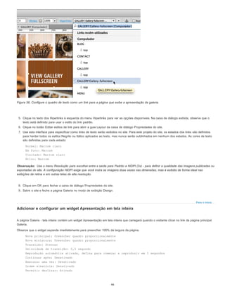 Observação:
Para o início
Figura 56. Configure o quadro de texto como um link para a página que exibe a apresentação da galeria.
5. Clique no texto dos Hiperlinks à esquerda do menu Hiperlinks para ver as opções disponíveis. Na caixa de diálogo exibida, observe que o
texto está definido para usar o estilo do link padrão.
6. Clique no botão Editar estilos de link para abrir a guia Layout da caixa de diálogo Propriedades do site.
7. Use esta interface para especificar como links de texto serão exibidos no site. Para este projeto do site, os estados dos links são definidos
para herdar todos os estilos Negrito ou Itálico aplicados ao texto, mas nunca serão sublinhados em nenhum dos estados. As cores de texto
são definidas para cada estado:
Normal: Marrom claro
Em foco: Marrom
Visitado: Marrom claro
Ativo: Marrom
Use o menu Resolução para escolher entre a saída para Padrão e HiDPI (2x) - para definir a qualidade das imagens publicadas ou
exportadas do site. A configuração HiDPI exige que você insira as imagens duas vezes nas dimensões, mas é exibida de forma ideal nas
exibições de retina e em outras telas de alta resolução.
8. Clique em OK para fechar a caixa de diálogo Propriedades do site.
9. Salve o site e feche a página Galeria no modo de exibição Design.
Adicionar e configurar um widget Apresentação em tela inteira
A página Galeria - tela inteira contém um widget Apresentação em tela inteira que carregará quando o visitante clicar no link da página principal
Galeria.
Observe que o widget expande imediatamente para preencher 100% da largura da página.
Nova principal: Preencher quadro proporcionalmente
Nova miniatura: Preencher quadro proporcionalmente
Transição: Atenuar
Velocidade de transição: 0,5 segundo
Reprodução automática ativada, defina para começar a reproduzir em 3 segundos
Continuar após: Desativado
Executar uma vez: Desativado
Ordem aleatória: Desativado
Permitir deslizar: Ativado
46
 