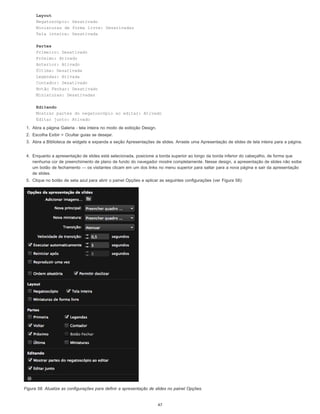 Layout
Negatoscópio: Desativado
Miniaturas de forma livre: Desativadas
Tela inteira: Desativada
Partes
Primeiro: Desativado
Próximo: Ativado
Anterior: Ativado
Última: Desativada
Legendas: Ativada
Contador: Desativado
Botão Fechar: Desativado
Miniaturas: Desativadas
Editando
Mostrar partes do negatoscópio ao editar: Ativado
Editar junto: Ativado
1. Abra a página Galeria - tela inteira no modo de exibição Design.
2. Escolha Exibir > Ocultar guias se desejar.
3. Abra a Biblioteca de widgets e expanda a seção Apresentações de slides. Arraste uma Apresentação de slides de tela inteira para a página.
4. Enquanto a apresentação de slides está selecionada, posicione a borda superior ao longo da borda inferior do cabeçalho, de forma que
nenhuma cor de preenchimento de plano de fundo do navegador mostre completamente. Nesse design, a apresentação de slides não exibe
um botão de fechamento — os visitantes clicam em um dos links no menu superior para saltar para a nova página e sair da apresentação
de slides.
5. Clique no botão de seta azul para abrir o painel Opções e aplicar as seguintes configurações (ver Figura 58):
Figura 58. Atualize as configurações para definir a apresentação de slides no painel Opções.
47
 