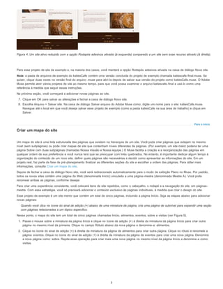 Para o início
Figura 4. Um site ativo reduzido com a opção Rodapés adesivos ativada (à esquerda) comparado a um site sem esse recurso ativado (à direita).
Para esse projeto de site de exemplo e, na maioria dos casos, você manterá a opção Rodapés adesivos ativada na caixa de diálogo Novo site.
Nota: a pasta de arquivos de exemplo do katiesCafe contém uma versão concluída do projeto de exemplo chamada katiescafe-final.muse. Se
quiser, clique duas vezes na versão final do arquivo .muse para abri-la depois de salvar sua versão do projeto como katiesCafe.muse. O Adobe
Muse permite abrir vários projetos de site ao mesmo tempo, para que você possa examinar o arquivo katiescafe-final e usá-lo como uma
referência à medida que seguir essas instruções.
Na próxima seção, você começará a adicionar novas páginas ao site.
7. Clique em OK para salvar as alterações e fechar a caixa de diálogo Novo site.
8. Escolha Arquivo > Salvar site. Na caixa de diálogo Salvar arquivo do Adobe Muse como, digite um nome para o site: katiesCafe.muse.
Navegue até o local em que você deseja salvar esse projeto de exemplo (como a pasta katiesCafe na sua área de trabalho) e clique em
Salvar.
Criar um mapa do site
Um mapa do site é uma lista estruturada das páginas que existem na hierarquia de um site. Você pode criar páginas que estejam no mesmo
nível (sem subpáginas) ou pode criar mapas de site que contenham níveis diferentes de páginas. (Por exemplo, um site maior poderia ter uma
página Sobre com duas subpáginas chamadas Nossa missão e Nossa equipe.) O Muse facilita a criação e a reorganização das páginas em
qualquer ordem de sua preferência e você nunca terá que se preocupar com links quebrados. No entanto, é importante dedicar algum tempo à
organização do conteúdo de um novo site, definir quais páginas são necessárias e decidir como apresentar as informações do site. Em um
projeto real, faz parte da fase de pré-planejamento finalizar as diferentes seções do site e escolher a ordem das páginas. Para obter mais
informações, consulte Criar um mapa do site.
Depois de fechar a caixa de diálogo Novo site, você será redirecionado automaticamente para o modo de exibição Plano no Muse. Por padrão,
todos os novos sites contêm uma página da Web (denominada Início) vinculada a uma página-mestre (denominada Mestre A). Você pode
renomear ambas as páginas, conforme desejar.
Para criar uma experiência consistente, você colocará itens de site repetidos, como o cabeçalho, o rodapé e a navegação do site, em páginas-
mestre. Com essa estratégia, você só precisará adicionar o conteúdo exclusivo às páginas individuais, à medida que criar o design do site.
Esse projeto de exemplo é um site menor que contém um total de cinco páginas, incluindo a página Início. Siga as etapas abaixo para adicionar
novas páginas:
Quando você clica no ícone do sinal de adição (+) abaixo de uma miniatura de página, cria uma página de subnível para expandir uma seção
com páginas relacionadas a um tópico específico.
Nesse ponto, o mapa do site tem um total de cinco páginas chamadas Início, alimentos, eventos, sobre e visitas (ver Figura 5).
1. Passe o mouse sobre a miniatura da página Início e clique no ícone de adição (+) à direita da miniatura da página Início para criar outra
página no mesmo nível da primeira. Clique no campo Rótulo abaixo da nova página e denomine-a: alimentos.
2. Clique no ícone do sinal de adição (+) à direita da miniatura da página de alimentos para criar outra página. Clique no rótulo e renomeie a
página: eventos. Clique no ícone do sinal de adição (+) à direita da miniatura da página de eventos para criar uma nova página. Denomine
a nova página como: sobre. Repita essa operação para criar mais uma nova página no mesmo nível da página Início e denomine-a como:
visitas.
3
 