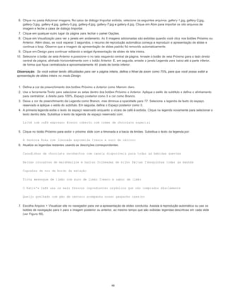 Observação:
6. Clique na pasta Adicionar imagens. Na caixa de diálogo Importar exibida, selecione os seguintes arquivos: gallery-1.jpg, gallery-2.jpg,
gallery-3.jpg, gallery-4.jpg, gallery-5.jpg, gallery-6.jpg, gallery-7.jpg e gallery-8.jpg. Clique em Abrir para importar os oito arquivos de
imagem e feche a caixa de diálogo Importar.
7. Clique em qualquer outro lugar da página para fechar o painel Opções.
8. Clique em Visualização para ver a janela em andamento. As 8 imagens adicionadas são exibidas quando você clica nos botões Próximo ou
Anterior. Além disso, se você esperar 3 segundos, o recurso de reprodução automática começa a reproduzir a apresentação de slides e
continua o loop. Observe que a imagem da apresentação de slides padrão foi removido automaticamente.
9. Clique em Design para continuar editando o widget Apresentação de slides de tela inteira.
10. Selecione o botão de seta Anterior e posicione-o no lado esquerdo central da página. Arraste o botão de seta Próximo para o lado direito
central da página, alinhado horizontalmente com o botão Anterior. E, em seguida, arraste a janela Legenda para baixo até a parte inferior,
de forma que fique centralizada e aproximadamente 40 pixels de borda inferior.
Se você estiver tendo dificuldades para ver a página inteira, defina o Nível de zoom como 75%, para que você possa exibir a
apresentação de slides inteira no modo Design.
1. Defina a cor de preenchimento dos botões Próximo e Anterior como Marrom claro.
2. Use a ferramenta Texto para selecionar as setas dentro dos botões Próximo e Anterior. Aplique o estilo de subtítulo e defina o alinhamento
para centralizar, à direita para 100%, Espaço posterior como 0 e cor como Branco.
3. Deixe a cor de preenchimento da Legenda como Branco, mas diminua a opacidade para 77. Selecione a legenda de texto do espaço
reservado e aplique o estilo do subtítulo. Em seguida, defina o Espaço posterior como 0.
4. A primeira legenda exibe o texto de espaço reservado enquanto a xícara de café é exibida. Clique na legenda novamente para selecionar o
texto dentro dela. Substitua o texto da legenda de espaço reservado com:
Latté com café expresso fresco coberto com creme de chocolate especial
5. Clique no botão Próximo para exibir o próximo slide com a limonada e a bacia de limões. Substitua o texto da legenda por:
A Senhora Rosa com limonada espremida fresca e suco de oxicoco
6. Atualize as legendas restantes usando as descrições correspondentes:
Canudinhos de chocolate recobertos com canela disponíveis para todas as bebidas quentes
Barras crocantes de marshmallow e barras folheadas de milho feitas fresquinhas todas as manhãs
Cupcakes de noz de bordo da estação
Torta merengue de limão com suco de limão fresco e sabor de limão
O Katie's Café usa os mais frescos ingredientes orgânicos que são comprados diariamente
Queijo grelhado com pão de centeio acompanha nosso gazpacho caseiro
7. Escolha Arquivo > Visualizar site no navegador para ver a apresentação de slides concluída. Assista à reprodução automática ou use os
botões de navegação para ir para a imagem posterior ou anterior, ao mesmo tempo que são exibidas legendas descritivas em cada slide
(ver Figura 59).
48
 