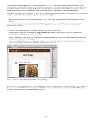 Observação:
Para adicionar um blog à página Blog, copie o código-fonte gerado por Tumblr.com. O serviço online gratuito permite fazer logon e postar
entradas do blog que estão publicamente disponíveis. Os blogs são fáceis de usar e úteis quando você deseja facilitar para alguém que não está
tecnicamente inclinado a atualizar seu próprio site. A maioria dos sites de blog inclui uma interface online, portanto, você pode usar qualquer
navegador para fazer logon na sua conta e publicar novas entradas, sem nenhum conhecimento de HTML ou software adicional.
Os visitantes não têm uma conta do Tumblr para ver os blogs incorporados em uma página. É necessário ter uma conta para gerar
o código ao projetar o site, e é necessário fazer logon para adicionar posts de blog.
1. Não é necessário criar uma conta do Tumblr para continuar. Copie o código abaixo (gerado pelo site do Tumblr depois de criar um blog
gratuito):
<iframe src="http://katiessf.tumblr.com/" width="916" height="3500" marginwidth="0" marginheight="0" frameborder="no" scrolling="no"
style="border:0px;"></iframe>
2. No modo Plano, clique duas vezes na miniatura da página Blog para abri-la no modo Design.
3. Clique no meio da página Blog vazia e selecione Objeto > Inserir HTML. Clique no campo da janela Editar HTML exibida e cole o
conteúdo. Clique em OK para fechar a janela Editar HTML.
Após a incorporação do código HTML, você visualizará uma caixa delimitadora azul com alças em torno das postagens do blog que foram
inseridas para a conta de Tumblr Katie's Cafe.
4. Use a ferramenta Seleção para arrastar as alças para centralizar o conteúdo do blog na página. Uma guia de alinhamento azul escuro é
exibida quando o objeto selecionado está centralizado verticalmente (ver Figura 61).
Figura 61. Posicione o blog do Tumblr para centralizá-lo na página Blog.
Isso é tudo o que é necessário para incorporar HTML nas páginas do Muse. Para nunca ter que editar o código HTML, clique com o botão direito
do mouse em um elemento HTML incorporado e escolha Editar HTML no menu de contexto exibido. Isso abre a janela Editar HTML para que
você possa acessar o código que colou anteriormente (ver Figura 62).
50
 