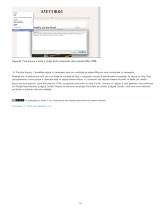As publicações do Twitter™ e do Facebook não são cobertas pelos termos do Creative Commons.
Avisos legais | Política de privacidade on-line
Figura 62. Para acessar e editar o código-fonte incorporado, abra a janela Editar HTML.
6. Escolha Arquivo > Visualizar página no navegador para ver a exibição da página Blog em uma nova janela do navegador.
Observe que, à medida que você percorre a lista de entradas de blog, o cabeçalho marrom é exibido sobre o conteúdo da página do blog. Este
comportamento ocorre porque o cabeçalho está na página mestre Interior, e o conteúdo nas páginas-mestre é exibido na frente por padrão.
Agora que você explorou como adicionar um HTML incorporado para exibir um blog Tumblr, continue no capítulo 6 para aprender como adicionar
um Google Map interativo à página Contato. Depois de adicionar um widget Formulário de contato à página Contato, você verá como adicionar
um favicon e publicar o site de avaliação.
51
 