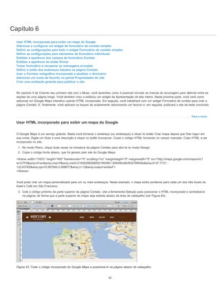 Capítulo 6
Para o início
Usar HTML incorporado para exibir um mapa do Google
Adicionar e configurar um widget de formulário de contato simples
Definir as configurações para todo o widget Formulário de contato simples
Definir as configurações para elementos de formulário individuais
Estilizar a aparência dos campos de formulário Contato
Estilizar a aparência do botão Enviar
Testar formulário e recuperar as mensagens enviadas
Definir o estilo dos endereços listados na página Contato
Usar o Corretor ortográfico incorporado e atualizar o dicionário
Adicionar um ícone de favorito no painel Propriedades do site
Criar uma avaliação gratuita para publicar o site
No capítulo 5 de Criando seu primeiro site com o Muse, você aprendeu como é possível vincular as marcas de ancoragem para alternar entre as
seções de uma página longa. Você também criou e estilizou um widget de Apresentação de tela inteira. Nesta próxima parte, você verá como
adicionar um Google Maps interativo usando HTML incorporado. Em seguida, você trabalhará com um widget Formulário de contato para criar a
página Contato. E, finalmente, você aplicará os toques de acabamento adicionando um favicon e, em seguida, publicará o site de teste concluído.
Usar HTML incorporado para exibir um mapa do Google
O Google Maps é um serviço gratuito. Basta você fornecer o endereço (ou endereços) e clicar no botão Criar mapa depois que fizer logon em
sua conta. Digite um título e uma descrição e clique no botão Incorporar. Copie o código HTML fornecido no campo marcado: Colar HTML a ser
incorporado no site.
1. No modo Plano, clique duas vezes na miniatura da página Contato para abri-la no modo Design.
2. Copie o código-fonte abaixo, que foi gerado pelo site do Google Maps:
<iframe width="100%" height="400" frameborder="0" scrolling="no" marginheight="0" marginwidth="0" src="http://maps.google.com/maps/ms?
ie=UTF8&amp;hl=en&amp;msa=0&amp;msid=218302982680021663941.00049fcd9cf93276f540e&amp;ll=37.7737,-
122.43782&amp;spn=0.067844,0.098877&amp;z=12&amp;output=embed">
</iframe>
Você pode criar um mapa personalizado para um ou mais endereços. Neste exemplo, o mapa exibe ponteiros para cada um dos três locais do
Katie’s Café em São Francisco.
3. Cole o código próximo da parte superior da página Contato. Use a ferramenta Seleção para posicionar o HTML incorporado e centralizá-lo
na página, de forma que a parte superior do mapa seja exibida abaixo da área de cabeçalho (ver Figura 63).
Figura 63. Colar o código incorporado do Google Maps e posicioná-lo na página abaixo do cabeçalho.
52
 