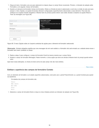 Observação:
Para o início
1. Clique em todo o formulário uma vez para selecioná-lo e depois clique no campo Nome novamente. Primeiro, o Indicador de seleção exibe
Formulário e, em seguida, Campo de formulário.
2. Quando um elemento de formulário Campo de formulário, Rótulo ou Entrada de texto é selecionado e você clica no botão de seta azul para
acessar o menu Opções, as opções fornecidas oferecem configurações especificamente relacionadas a esse elemento. Para este site,
verifique se as opções Entrada obrigatório e Mostrar texto do prompt quando estiver vazio estão ativadas e desative as opções Rótulo e
Texto da mensagem (ver Figura 68).
Figura 68. O menu Opções exibe um conjunto contextual de opções para o elemento de formulário selecionado.
Entrada obrigatória significa que uma mensagem de erro será exibida e o formulário não será enviado se o visitante tentar enviar o
formulário sem inserir conteúdo no campo.
3. Repita a etapa 2 para configurar o campo de formulário Email da mesma maneira que o campo Nome.
4. Atualize o campo de formulário Mensagem. Neste momento, a única opção que deve ser ativada é Mostrar texto do prompt quando estiver
vazio.
Após fazer essas alterações, os rótulos de texto acima de cada campo não são mais exibidos.
Estilizar a aparência dos campos de formulário Contato
Com um elemento de formulário e um estado específico selecionados, você pode usar o painel Preenchimento ou o painel Controle para ajustar
sua aparência.
Os estados dos campos de formulário são:
Vazio
Não vazio
Em cima
Foco
Erro
1. Selecione o campo de formulário Nome e clique no menu Estados próximo ao Indicador de seleção (ver Figura 69).
56
 