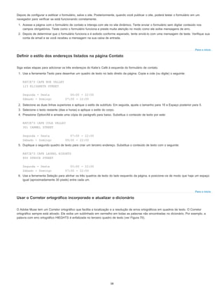 Para o início
Para o início
Depois de configurar e estilizar o formulário, salve o site. Posteriormente, quando você publicar o site, poderá testar o formulário em um
navegador para verificar se está funcionando corretamente.
1. Acesse a página com o formulário de contato e interaja com ele no site dinâmico. Tente enviar o formulário sem digitar conteúdo nos
campos obrigatórios. Teste como o formulário funciona e preste muita atenção no modo como ele exibe mensagens de erro.
2. Depois de determinar que o formulário funciona e é exibido conforme esperado, tente enviá-lo com uma mensagem de teste. Verifique sua
conta de email e se você recebeu a mensagem na sua caixa de entrada.
Definir o estilo dos endereços listados na página Contato
Siga estas etapas para adicionar os três endereços do Katie’s Café à esquerda do formulário de contato.
1. Use a ferramenta Texto para desenhar um quadro de texto no lado direito da página. Copie e cole (ou digite) o seguinte:
KATIE'S CAFE NOE VALLEY
123 ELIZABETH STREET
Segunda - Sexta 06:00 - 22:00
Sábado - Domingo 07:00 - 22:00
2. Selecione as duas linhas superiores e aplique o estilo de subtítulo. Em seguida, ajuste o tamanho para 16 e Espaço posterior para 0.
3. Selecione o texto restante (dias e horas) e aplique o estilo do corpo.
4. Pressione Option/Alt e arraste uma cópia do parágrafo para baixo. Substitua o conteúdo de texto por este:
KATIE'S CAFE COLE VALLEY
301 CARMEL STREET
Segunda - Sexta 07:00 - 22:00
Sábado - Domingo 09:00 - 22:00
5. Duplique o segundo quadro de texto para criar um terceiro endereço. Substitua o conteúdo de texto com o seguinte:
KATIE'S CAFE LAUREL HIEGHTS
800 SPRUCE STREET
Segunda - Sexta 05:00 - 22:00
Sábado - Domingo 07:00 - 22:00
6. Use a ferramenta Seleção para alinhar os três quadros de texto do lado esquerdo da página, e posicione-os de modo que haja um espaço
igual (aproximadamente 30 pixels) entre cada um.
Usar o Corretor ortográfico incorporado e atualizar o dicionário
O Adobe Muse tem um Corretor ortográfico que facilita a localização e a resolução de erros ortográficos em quadros de texto. O Corretor
ortográfico sempre está ativado. Ele exibe um sublinhado em vermelho em todas as palavras não encontradas no dicionário. Por exemplo, a
palavra com erro ortográfico HIEGHTS é enfatizada no terceiro quadro de texto (ver Figura 70).
58
 