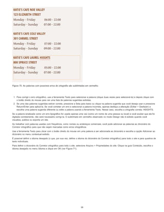 Figura 70. As palavras com possíveis erros de ortografia são sublinhadas em vermelho.
1. Para corrigir o erro ortográfico, use a ferramenta Texto para selecionar a palavra (clique duas vezes para selecioná-la) e depois clique com
o botão direito do mouse para ver uma lista de palavras sugeridas exibidas.
2. Se uma das palavras sugeridas estiver correta, pressione a Seta para baixo ou clique na palavra sugerida que você deseja usar e pressione
Return/Enter para aplicá-la. Se você cometer um erro e selecionar a palavra incorreta, apenas desfaça a alteração (Editar > Desfazer) e
escolha uma palavra sugerida diferente ou edite a palavra usando a ferramenta Texto. Nesse caso, escolha a ortografia correta: HEIGHTS.
Se a palavra sinalizada como um erro tipográfico for usada apenas uma vez (como um nome de uma pessoa ou local) e você souber que ela foi
digitada corretamente, não será necessário corrigi-la. O sublinhado em vermelho observado no modo Design não é exibido quando você
visualiza, publica ou exporta um site.
Ao trabalhar com palavras usadas com frequência, como nomes ou endereços comerciais, você pode adicionar as palavras ao dicionário do
Corretor ortográfico para que não sejam marcadas como erros ortográficos.
Use a ferramenta Texto para clicar com o botão direito do mouse em uma palavra a ser adicionada ao dicionário e escolha a opção Adicionar ao
dicionário no menu contextual exibido.
É possível definir o idioma desejado (o que, por sua vez, define o idioma do dicionário do Corretor ortográfico) para todo o site e para quadros de
texto individuais.
Para definir o dicionário do Corretor ortográfico para todo o site, selecione Arquivo > Propriedades do site. Clique na guia Conteúdo, escolha o
idioma desejado no menu Idioma e clique em OK (ver Figura 71).
59
 