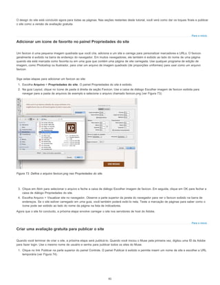 Para o início
Para o início
O design do site está concluído agora para todas as páginas. Nas seções restantes deste tutorial, você verá como dar os toques finais e publicar
o site como a versão de avaliação gratuita.
Adicionar um ícone de favorito no painel Propriedades do site
Um favicon é uma pequena imagem quadrada que você cria, adiciona a um site e carrega para personalizar marcadores e URLs. O favicon
geralmente é exibido na barra de endereço do navegador. Em muitos navegadores, ele também é exibido ao lado do nome de uma página
quando ela está marcada como favorita ou em uma guia que contém uma página de site carregada. Use qualquer programa de edição de
imagem, como Photoshop ou Ilustrador, para criar um arquivo de imagem quadrado (de proporções uniformes) para usar como um arquivo
favicon.
Siga estas etapas para adicionar um favicon ao site:
1. Escolha Arquivo > Propriedades do site. O painel Propriedades do site é exibido.
2. Na guia Layout, clique no ícone de pasta à direita da seção Favicon. Use a caixa de diálogo Escolher imagem de favicon exibida para
navegar para a pasta de arquivos de exemplo e selecione o arquivo chamado favicon.png (ver Figura 73).
Figura 73. Defina o arquivo favicon.png nas Propriedades do site.
3. Clique em Abrir para selecionar o arquivo e feche a caixa de diálogo Escolher imagem de favicon. Em seguida, clique em OK para fechar a
caixa de diálogo Propriedades do site.
4. Escolha Arquivo > Visualizar site no navegador. Observe a parte superior da janela do navegador para ver o favicon exibido na barra de
endereços. Se o site estiver carregado em uma guia, você também poderá exibi-lo nela. Teste a marcação de páginas para saber como o
ícone pode ser exibido ao lado do nome da página na lista de indicadores.
Agora que o site foi concluído, a próxima etapa envolve carregar o site nos servidores de host do Adobe.
Criar uma avaliação gratuita para publicar o site
Quando você terminar de criar o site, a próxima etapa será publicá-lo. Quando você iniciou o Muse pela primeira vez, digitou uma ID da Adobe
para fazer login. Use o mesmo nome de usuário e senha para publicar todos os sites do Muse.
1. Clique no link Publicar na parte superior do painel Controle. O painel Publicar é exibido e permite inserir um nome de site e escolher a URL
temporária (ver Figura 74).
61
 
