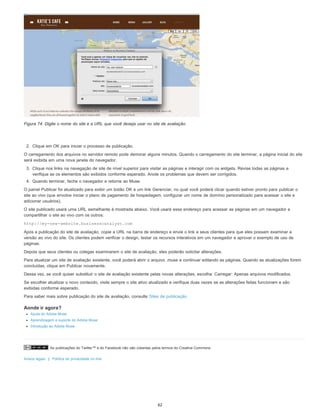 As publicações do Twitter™ e do Facebook não são cobertas pelos termos do Creative Commons.
Avisos legais | Política de privacidade on-line
Figura 74. Digite o nome do site e a URL que você deseja usar no site de avaliação.
2. Clique em OK para iniciar o processo de publicação.
O carregamento dos arquivos no servidor remoto pode demorar alguns minutos. Quando o carregamento do site terminar, a página inicial do site
será exibida em uma nova janela do navegador.
3. Clique nos links na navegação de site de nível superior para visitar as páginas e interagir com os widgets. Revise todas as páginas e
verifique se os elementos são exibidos conforme esperado. Anote os problemas que devem ser corrigidos.
4. Quando terminar, feche o navegador e retorne ao Muse.
O painel Publicar foi atualizado para exibir um botão OK e um link Gerenciar, no qual você poderá clicar quando estiver pronto para publicar o
site ao vivo (que envolve iniciar o plano de pagamento de hospedagem, configurar um nome de domínio personalizado para acessar o site e
adicionar usuários).
O site publicado usará uma URL semelhante à mostrada abaixo. Você usará esse endereço para acessar as páginas em um navegador e
compartilhar o site ao vivo com os outros:
http://my-new-website.businesscatalyst.com
Após a publicação do site de avaliação, copie a URL na barra de endereço e envie o link a seus clientes para que eles possam examinar a
versão ao vivo do site. Os clientes podem verificar o design, testar os recursos interativos em um navegador e aprovar o exemplo de uso de
páginas.
Depois que seus clientes ou colegas examinarem o site de avaliação, eles poderão solicitar alterações.
Para atualizar um site de avaliação existente, você poderá abrir o arquivo .muse e continuar editando as páginas. Quando as atualizações forem
concluídas, clique em Publicar novamente.
Dessa vez, se você quiser substituir o site de avaliação existente pelas novas alterações, escolha: Carregar: Apenas arquivos modificados.
Se escolher atualizar o novo conteúdo, visite sempre o site ativo atualizado e verifique duas vezes se as alterações feitas funcionam e são
exibidas conforme esperado.
Para saber mais sobre publicação do site de avaliação, consulte Sites de publicação.
Aonde ir agora?
Ajuda do Adobe Muse
Aprendizagem e suporte do Adobe Muse
Introdução ao Adobe Muse
62
 