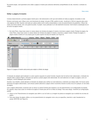 Para o início
Na próxima seção, você aprenderá como editar a página A-mestre para adicionar elementos compartilhados do site, incluindo o conteúdo do
rodapé.
Editar a página A-mestre
Comece desenvolvendo a primeira página-mestre para o site adicionando a arte que será exibida em todas as páginas vinculadas no site.
Embora você possa usar o Muse como uma ferramenta de design, ele gera HTML padrão do setor, JavaScript e CSS em segundo plano para
criar páginas da Web. Quando você optar por aplicar estilos (como cantos arredondados e cores de preenchimento de gradiente), o Muse não
criará uma forma vetorial, nem uma grade de pixels. O projeto .muse publicado é um site totalmente funcional. Você iniciará a atualização da cor
de fundo da página-mestre.
1. No modo Plano, clique duas vezes no campo abaixo da miniatura de página A-mestre e renomeie a página mestre: Rodapé de página. No
modo Plano, clique duas vezes no campo abaixo da miniatura de página A-mestre e renomeie a página mestre: Rodapé de página. A
página-mestre é aberta em sua própria guia na parte superior da área de trabalho (ver Figura 8).
Figura 8. A página A-mestre está pronta para edição no Modo de design.
O Indicador de seleção está localizado no canto superior esquerdo do painel Controle. Quando não há nenhum item selecionado, o Indicador de
seleção exibe a palavra Página, indicando que apenas a própria página está selecionada. Se você selecionar um objeto na página, como um
retângulo, o termo Retângulo será exibido.
Durante o seu trabalho, preste atenção no Indicador de seleção para verificar se você selecionou o elemento que deseja editar. Se houver outros
elementos de página selecionados, você sempre poderá selecionar a página inteira novamente clicando na área cinza em qualquer um dos lados
da página.
Com a página selecionada, é possível usar os menus no painel Controle para atualizar a cor de preenchimento e as configurações de traçado.
Em seguida, clique duas vezes na miniatura de página A-mestre para abri-la no Modo de design. Para esse design, mantenha as configurações
padrão.
2. Clique no link Preenchimento do navegador para definir a cor do fundo ou a imagem da janela do navegador que é exibida fora da área da
página.
3. Para esse design de página, defina a cor de preenchimento do navegador como uma cor específica, inserindo o valor hexadecimal no
campo: #F5F1EE (ver Figura 9).
5
 