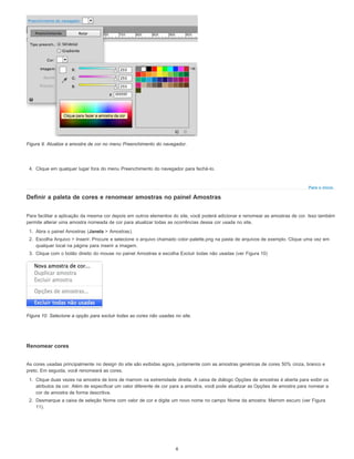 Para o início
Figura 9. Atualize a amostra de cor no menu Preenchimento do navegador.
4. Clique em qualquer lugar fora do menu Preenchimento do navegador para fechá-lo.
Definir a paleta de cores e renomear amostras no painel Amostras
Para facilitar a aplicação da mesma cor depois em outros elementos do site, você poderá adicionar e renomear as amostras de cor. Isso também
permite alterar uma amostra nomeada de cor para atualizar todas as ocorrências dessa cor usada no site.
1. Abra o painel Amostras (Janela > Amostras).
2. Escolha Arquivo > Inserir. Procure e selecione o arquivo chamado color-palette.png na pasta de arquivos de exemplo. Clique uma vez em
qualquer local na página para inserir a imagem.
3. Clique com o botão direito do mouse no painel Amostras e escolha Excluir todas não usadas (ver Figura 10)
Figura 10. Selecione a opção para excluir todas as cores não usadas no site.
Renomear cores
As cores usadas principalmente no design do site são exibidas agora, juntamente com as amostras genéricas de cores 50% cinza, branco e
preto. Em seguida, você renomeará as cores.
1. Clique duas vezes na amostra de tons de marrom na extremidade direita. A caixa de diálogo Opções de amostras é aberta para exibir os
atributos da cor. Além de especificar um valor diferente de cor para a amostra, você pode atualizar as Opções de amostra para nomear a
cor de amostra de forma descritiva.
2. Desmarque a caixa de seleção Nome com valor de cor e digite um novo nome no campo Nome da amostra: Marrom escuro (ver Figura
11).
6
 