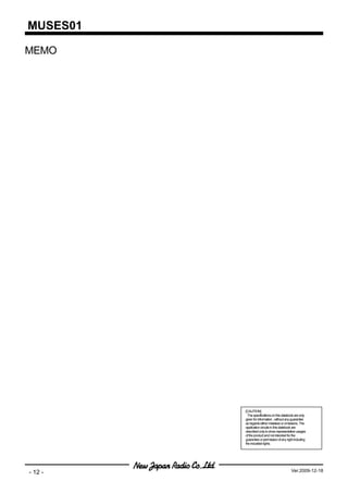 MUSES01

MEMO




          [CAUTION]
            The specifications on this databook are only
          given for information , without any guarantee
          as regards either mistakes or omissions. The
          application circuits in this databook are
          described only to show representative usages
          of the product and not intended for the
          guarantee or permission of any right including
          the industrial rights.




- 12 -                                      Ver.2009-12-18
 