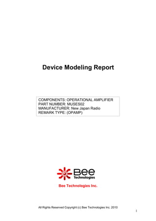 Device Modeling Report




COMPONENTS: OPERATIONAL AMPLIFIER
PART NUMBER: MUSES02
MANUFACTURER: New Japan Radio
REMARK TYPE: (OPAMP)




               Bee Technologies Inc.




All Rights Reserved Copyright (c) Bee Technologies Inc. 2010
                                                               1
 