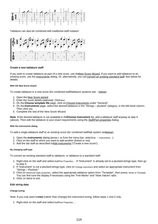Tablature can also be combined with traditional staff notation:
Create a new tablature staff
If you wish to create tablature as part of a new score, use theNew Score Wizard. If you want to add tablature to an
existing score, use the Instruments dialog. Or, alternatively, you canconvert an existing standard staff. See below for
details.
With the New Score wizard
To create tablature in a new score (for combined staff/tablature systems see →below):
1. Open the New Score wizard.
2. Enter the score details (optional). ClickNext.
3. On the Choose template file page, click on Choose Instruments under "General".
4. On the Instruments page, select the desired tablature in the "Strings – plucked" category, in the left-hand column.
Then click Add.
5. Complete the rest of the New Score Wizard.
Note: If the desired tablature is not available in theChoose Instrument list, add a tablature staff anyway at step 4
(above). Then edit the tablature to your exact requirements using the Staff/Part properties dialog.
With the Instruments dialog
To add a single tablature staff to an existing score (for combined staff/tab system seebelow):
1. Open the instruments dialog (press I; or from the menu bar, selectEdit → Instruments…).
2. Click on the staff to which you want to add another (linked or not).
3. Add the tab staff as described inAdd instruments ("Create a new score").
By changing staff type
To convert an existing standard staff to tablature, or tablature to a standard staff:
1. Right-click on the staff and select Staff/Part Properties…. If "Instrument" is already set to a plucked-strings type, then go
to step 3.
2. If "Instrument" is not a plucked-strings type, click on Change instrument and select an appropriate instrument from
"Strings – Plucked."
3. Click on Advanced Style properties, select the appropriate tablature option from "Template", then press< Reset to Template.
You can fine tune the display if necessary using the "Fret Marks" and "Note Values" tabs.
4. Click OK twice to exit.
Edit string data
Change tuning
Note: If you only want toview (rather than change) the instrument tuning, follow steps 1 and 2 only.
1. Right-click on the staff and select Staff/Part Properties….
114
 