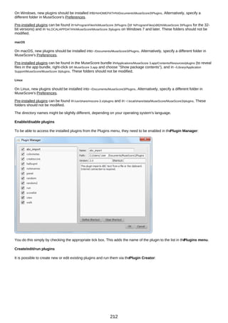 On Windows, new plugins should be installed into%HOMEPATH%DocumentsMuseScore3Plugins. Alternatively, specify a
different folder in MuseScore's Preferences.
Pre-installed plugins can be found in%ProgramFiles%MuseScore 3Plugins (or %ProgramFiles(x86)%MuseScore 3Plugins for the 32-
bit versions) and in %LOCALAPPDATA%MuseScoreMuseScore 3plugins on Windows 7 and later. These folders should not be
modified.
macOS
On macOS, new plugins should be installed into~/Documents/MuseScore3/Plugins. Alternatively, specify a different folder in
MuseScore's Preferences.
Pre-installed plugins can be found in the MuseScore bundle in/Applications/MuseScore 3.app/Contents/Resources/plugins (to reveal
files in the app bundle, right-click on MuseScore 3.app and choose "Show package contents"), and in~/Library/Application
Support/MuseScore/MuseScore 3/plugins. These folders should not be modified.
Linux
On Linux, new plugins should be installed into~/Documents/MuseScore3/Plugins. Alternatively, specify a different folder in
MuseScore's Preferences.
Pre-installed plugins can be found in/usr/share/mscore-3.x/plugins and in ~/.local/share/data/MuseScore/MuseScore3/plugins. These
folders should not be modified.
The directory names might be slightly different, depending on your operating system's language.
Enable/disable plugins
To be able to access the installed plugins from the Plugins menu, they need to be enabled in the
Plugin Manager:
You do this simply by checking the appropriate tick box. This adds the name of the plugin to the list in the
Plugins menu.
Create/edit/run plugins
It is possible to create new or edit existing plugins and run them via thePlugin Creator:
212
 