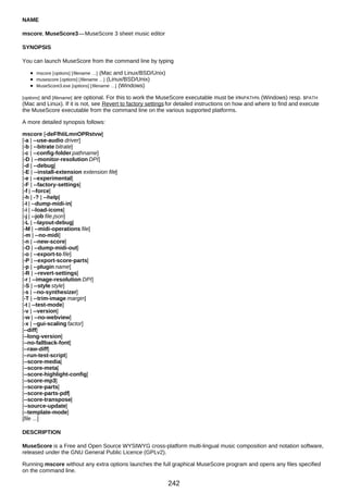 NAME
mscore, MuseScore3—MuseScore 3 sheet music editor
SYNOPSIS
You can launch MuseScore from the command line by typing
mscore [options] [filename …] (Mac and Linux/BSD/Unix)
musescore [options] [filename …] (Linux/BSD/Unix)
MuseScore3.exe [options] [filename …] (Windows)
[options] and [filename] are optional. For this to work the MuseScore executable must be in%PATH% (Windows) resp. $PATH
(Mac and Linux). If it is not, see Revert to factory settings for detailed instructions on how and where to find and execute
the MuseScore executable from the command line on the various supported platforms.
A more detailed synopsis follows:
mscore [-deFfhIiLmnOPRstvw]
[-a | --use-audio driver]
[-b | --bitrate bitrate]
[-c | --config-folder pathname]
[-D | --monitor-resolution DPI]
[-d | --debug]
[-E | --install-extension extension file]
[-e | --experimental]
[-F | --factory-settings]
[-f | --force]
[-h | -? | --help]
[-I | --dump-midi-in]
[-i | --load-icons]
[-j | --job file.json]
[-L | --layout-debug]
[-M | --midi-operations file]
[-m | --no-midi]
[-n | --new-score]
[-O | --dump-midi-out]
[-o | --export-to file]
[-P | --export-score-parts]
[-p | --plugin name]
[-R | --revert-settings]
[-r | --image-resolution DPI]
[-S | --style style]
[-s | --no-synthesizer]
[-T | --trim-image margin]
[-t | --test-mode]
[-v | --version]
[-w | --no-webview]
[-x | --gui-scaling factor]
[--diff]
[--long-version]
[--no-fallback-font]
[--raw-diff]
[--run-test-script]
[--score-media]
[--score-meta]
[--score-highlight-config]
[--score-mp3]
[--score-parts]
[--score-parts-pdf]
[--score-transpose]
[--source-update]
[--template-mode]
[file ...]
DESCRIPTION
MuseScore is a Free and Open Source WYSIWYG cross-platform multi-lingual music composition and notation software,
released under the GNU General Public Licence (GPLv2).
Running mscore without any extra options launches the full graphical MuseScore program and opens any files specified
on the command line.
242
 