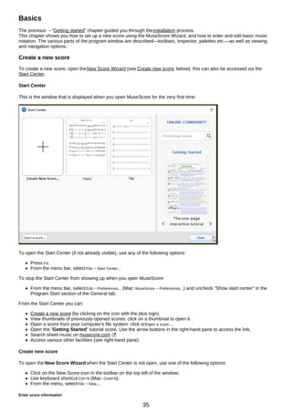 Basics
The previous →"Getting started" chapter guided you through theinstallation process.
This chapter shows you how to set up a new score using the MuseScore Wizard, and how to enter and edit basic music
notation. The various parts of the program window are described—toolbars, Inspector, palettes etc.—as well as viewing
and navigation options.
Create a new score
To create a new score, open theNew Score Wizard (see Create new score, below): this can also be accessed via the
Start Center.
Start Center
This is the window that is displayed when you open MuseScore for the very first time:
To open the Start Center (if not already visible), use any of the following options:
Press F4.
From the menu bar, select File→Start Center...
To stop the Start Center from showing up when you open MuseScore:
From the menu bar, select Edit→Preferences... (Mac: MuseScore→Preferences...) and uncheck "Show start center" in the
Program Start section of the General tab.
From the Start Center you can:
Create a new score (by clicking on the icon with the plus sign).
View thumbnails of previously-opened scores: click on a thumbnail to open it.
Open a score from your computer's file system: click onOpen a score ...
Open the "Getting Started" tutorial score. Use the arrow buttons in the right-hand pane to access the link.
Search sheet music on musecore.com .
Access various other facilities (see right-hand pane).
Create new score
To open the New Score Wizard when the Start Center is not open, use one of the following options:
Click on the New Score icon in the toolbar on the top left of the window;
Use keyboard shortcut Ctrl+N (Mac: Cmd+N);
From the menu, selectFile→New....
Enter score information
35
 
