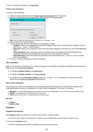 To dock or undock a workspace, see Side panels.
Create a new workspace
To create a new workspace:
1. Select an existing workspace (use theSwitch between workspaces option if required);
2. Click the + button (next to the dropdown list), which displays the following dialog:
Note: this can also be opened from the menu:View→Workspace→New;
3. Enter a name for the new workspace;
4. Tick the components that you want joined to the workspace, namely:
Toolbars: Allows you tocustomize the tool button display and the order in which they are displayed. Access
this via View→Toolbars→Customize toolbars.
Menu bar: Allows you to change the menus and menu items displayed in the Menu bar. NOT IMPLEMENTED
YET;
GUI components: Saves information with the workspace about the position of the GUI (Graphical user
interface) components, and whether they are open or not. (e.g. Inspector, Timeline);
GUI Preferences: Saves the preferences selected for the GUI elements inEdit→Preferences, such as Theme
and Canvas settings;
5. Press Save. The new workspace is added to the panel.
Edit a workspace
Note: In versions prior to MuseScore 3.3, onlynew workspaces can be edited—the Basic and Advanced workspaces are
presets only. See Create new workspace.
To change the palette display: see Palette menu.
To change the palette contents: see Custom palettes.
To change the overallworkspace display: Select View→Workspace→Edit. This displays a window with the same
options as the Create New Workspace dialog (above).
Save custom workspace
Any changes you make to the workspaces are automatically saved to the program (no further action required). Each
custom workspace is saved as a separate file in a folder called "workspaces." Its location is as follows:
Windows: C:Users[USERNAME]AppDataLocalMuseScoreMuseScore3(actually %LOCALAPPDATA%MuseScoreMuseScore3)
MacOS: ~/Library/Application Support/MuseScore/MuseScore3/.
Linux: ${XDG_DATA_HOME:-~/.local/share}/MuseScore/MuseScore3/.
See also
Palettes
Master palette
Inspector
Displaying the Inspector
The Inspector appears by default on the right of your screen. To show or hide it:
From the menu, selectView and check or uncheck Inspector; alternatively, use the shortcutF8 (Mac: fn+F8).
To undock the Inspector panel:
Click the double-chevron symbol or double-click the top bar of the panel.
53
 