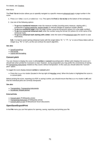 For details, see Timeline.
Find / Go to
The Find / Go to function allows you to speedily navigate to a specific measure,rehearsal mark or page number in the
score:
1. Press Ctrl+F (Mac: Cmd+F), or select Edit→Find. This opens theFind (or Go to) bar at the bottom of the workspace.
2. Use one of the following options:
To go to a numbered measure: enter the measure number (counting every measure, starting with 1,
irrespective of pickup measures, section breaks or manual changes to measure number offsets).
To go to a numbered page: enter the page number using the format pXX (where XX is the page number).
To go to a numerical rehearsal mark: enter the number using the format rXX (where XX is the name of the
rehearsal mark).
To go to a rehearsal mark starting with a letter: enter the name of therehearsal mark (the search is case
insensitive).
N.B.: It is best to avoid naming rehearsal marks with the single letters "R," "r," "P", "p," or one of these letters with an
integer (e.g. "R1" or "p3"), as this can confuse the search algorithm.
See also
Save/Export/Print
File format
Layout and formatting
Concert pitch
You can choose to display the score in eitherwritten or concert (sounding) pitch. Written pitch displays the score as it
should look when printed for musicians to read. However, during preparation you may prefer the convenience of seeing
the transposing instruments notated as they sound, without transposition. In this case you should select the "Concert
pitch" option.
To toggle the score display betweenwritten or concert pitch:
Press the Concert Pitch button (located in the top right of thetoolbar area). When this button is highlighted the score is
in concert pitch.
Before printing the score, exporting it to PDF or saving it online, you should ensure that the
Concert Pitch button is off, and
that the individual parts are correctly transposed.
See also
Transposition: Transposing instruments
Accidental: Respell pitches
External links
Concert pitch (Wikipedia article)
Transposing Instrument (Wikipedia article)
Concert pitch or not? (MuseScore forum discussion)
Open/Save/Export/Print
In the File menu you can find options for opening, saving, exporting and printing your file:
71
 