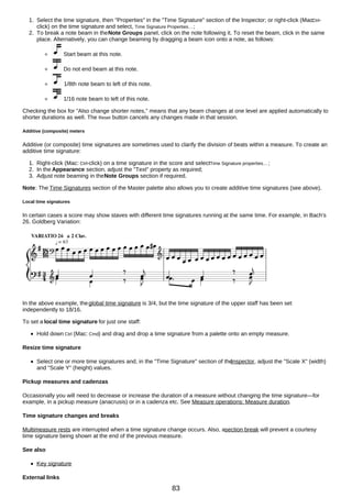 1. Select the time signature, then "Properties" in the "Time Signature" section of the Inspector; or right-click (Mac:
Ctrl-
click) on the time signature and select, Time Signature Properties…;
2. To break a note beam in theNote Groups panel, click on the note following it. To reset the beam, click in the same
place. Alternatively, you can change beaming by dragging a beam icon onto a note, as follows:
Start beam at this note.
Do not end beam at this note.
1/8th note beam to left of this note.
1/16 note beam to left of this note.
Checking the box for "Also change shorter notes," means that any beam changes at one level are applied automatically to
shorter durations as well. The Reset button cancels any changes made in that session.
Additive (composite) meters
Additive (or composite) time signatures are sometimes used to clarify the division of beats within a measure. To create an
additive time signature:
1. Right-click (Mac: Ctrl-click) on a time signature in the score and selectTime Signature properties…;
2. In the Appearance section, adjust the "Text" property as required;
3. Adjust note beaming in theNote Groups section if required.
Note: The Time Signatures section of the Master palette also allows you to create additive time signatures (see above).
Local time signatures
In certain cases a score may show staves with different time signatures running at the same time. For example, in Bach's
26. Goldberg Variation:
In the above example, theglobal time signature is 3/4, but the time signature of the upper staff has been set
independently to 18/16.
To set a local time signature for just one staff:
Hold down Ctrl (Mac: Cmd) and drag and drop a time signature from a palette onto an empty measure.
Resize time signature
Select one or more time signatures and, in the "Time Signature" section of the
Inspector, adjust the "Scale X" (width)
and "Scale Y" (height) values.
Pickup measures and cadenzas
Occasionally you will need to decrease or increase the duration of a measure without changing the time signature—for
example, in a pickup measure (anacrusis) or in a cadenza etc. See Measure operations: Measure duration.
Time signature changes and breaks
Multimeasure rests are interrupted when a time signature change occurs. Also, asection break will prevent a courtesy
time signature being shown at the end of the previous measure.
See also
Key signature
External links
83
 