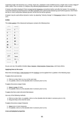 supporting single note dynamics (e.g. strings, brass etc.), playback is also enabled across a single note or series oftied
notes. (Note: Prior to version 3.1 hairpins only affected playbackbetween notes, not that of single or tied notes.)
A hairpin only affect playback if there areappropriate dynamics somewhere before and after the hairpin. For example, a
crescendo between p and f dynamics will affect playback; but a diminuendo between p and f will be ignored. And if there
are two or more crescendos between p and f, all but the first will be ignored.
A hairpin may be used without dynamic marks, by adjusting "Velocity change" in theInspector (values in the range 0 to
127).
Lines
The Lines palette of the Advanced workspace contains the following lines:
As you can see, the palette includes:Slurs, Hairpins, Volta brackets, Octave lines, and many others.
Applying lines to the score
Most lines (except Slurs, Volta brackets and the Ambitus) can be applied from a palette in the following ways:
To apply a line to just one note
1. Click on a note, then Ctrl+Click on the next note;
2. In a palette, click on a line (double-click in versions prior to 3.4).
To apply a line across a range of notes
1. Select a range of notes;
2. In a palette, click on a line (double-click in versions prior to 3.4).
To apply a line from a note to the end of that measure
Use any of the following methods:
Click on a note, then, in a palette, click on a line (double-click the latter in versions prior to 3.4).
Drag and drop a line onto the score.
To apply a line across a range of measures
1. Select one or more measures;
2. In a palette, click on a line (double-click in versions prior to 3.4).
Lines and playback properties
95
 