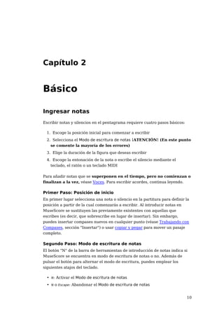 Capítulo 2


Básico

Ingresar notas
Escribir notas y silencios en el pentagrama requiere cuatro pasos básicos:

  1. Escoge la posición inicial para comenzar a escribir
  2. Selecciona el Modo de escritura de notas ¡ATENCIÓN! (En este punto
    se comente la mayoría de los errores)
  3. Elige la duración de la figura que deseas escribir
  4. Escoge la entonación de la nota o escribe el silencio mediante el
    teclado, el ratón o un teclado MIDI

Para añadir notas que se superponen en el tiempo, pero no comienzan o
finalizan a la vez, véase Voces. Para escribir acordes, continua leyendo.

Primer Paso: Posición de inicio
En primer lugar selecciona una nota o silencio en la partitura para definir la
posición a partir de la cual comenzarás a escribir. Al introducir notas en
MuseScore se sustituyen las previamente existentes con aquellas que
escribes (es decir, que sobrescribe en lugar de insertar). Sin embargo,
puedes insertar compases nuevos en cualquier punto (véase Trabajando con
Compases, sección "Insertar") o usar copiar y pegar para mover un pasaje
completo.

Segundo Paso: Modo de escritura de notas
El botón "N" de la barra de herramientas de introducción de notas indica si
MuseScore se encuentra en modo de escritura de notas o no. Además de
pulsar el botón para alternar el modo de escritura, puedes emplear los
siguientes atajos del teclado.

  • N: Activar el Modo de escritura de notas
  • N o Escape: Abandonar el Modo de escritura de notas


                                                                             10
 