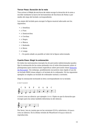 Tercer Paso: Duración de la nota
Tras activar el Modo de escritura de notas escoge la duración de la nota a
escribir mediante la barra de herramientas de Escritura de Notas o por
medio del atajo del teclado correspondiente.

Los atajos del teclado para escoger la figura musical adecuada son los
siguientes:

    • 1: Semifusa
    • 2: Fusa
    • 3: Semicorchea
    • 4: Corchea
    • 5: Negra
    • 6: Blanca
    • 7: Redonda
    • 8: Breve
    • 9: Longa
    • .: Un punto añade un puntillo al valor de la figura seleccionada



Cuarto Paso: Elegir la entonación
En todos los instrumentos (excepto los de percusión indeterminada) puedes
fijar la entonación de las notas pulsando con el ratón directamente sobre el
pentagrama (para instrucciones específicas sobre percusión véase Notación
de Percusión). Sin embargo, posiblemente encuentres más rápido el uso de
un teclado MIDI (véase abajo) o el teclado de tu ordenador. En los siguientes
ejemplos se emplea un teclado de ordenador normal y corriente.

Elige la entonación tecleando la letra correspondiente en tu teclado:

CDEFGABC




0(cero) crea un silencio: por ejemplo C D 0 E. Fíjate en que la duración que
escoges para las notas también determina la del silencio.




Por favor, ten en cuenta que en las versiones 0.9.6 y anteriores, el Espacio
crea un silencio. En la última versión de MuseScore el Espacio inicia la
reproducción.



                                                                               11
 