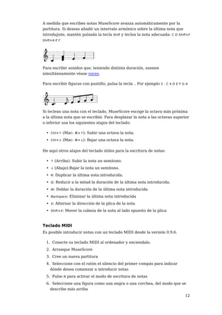 A medida que escribes notas MuseScore avanza automáticamente por la
partitura. Si deseas añadir un intervalo armónico sobre la última nota que
introdujiste, mantén pulsada la tecla Shift y teclea la nota adecuada: C D Shift+F
Shift+A E F




Para escribir sonidos que, teniendo distinta duración, suenen
simultáneamente véase voces.

Para escribir figuras con puntillo, pulsa la tecla .. Por ejemplo 5 . C 4 D E F G A




Si tecleas una nota con el teclado, MuseScore escoge la octava más próxima
a la última nota que se escribió. Para desplazar la nota a las octavas superior
o inferior usa los siguientes atajos del teclado:

  • Ctrl+↑ (Mac: ⌘+↑): Subir una octava la nota.
  • Ctrl+↓ (Mac: ⌘+↓): Bajar una octava la nota.

He aquí otros atajos del teclado útiles para la escritura de notas:

  • ↑ (Arriba): Subir la nota un semitono.
  • ↓ (Abajo):Bajar la nota un semitono.
  • R: Duplicar la última nota introducida.
  • Q: Reducir a la mitad la duración de la última nota introducida.
  • W: Doblar la duración de la última nota introducida
  • Backspace: Eliminar la última nota introducida
  • X: Alternar la dirección de la plica de la nota
  • Shift+X: Mover la cabeza de la nota al lado opuesto de la plica



Teclado MIDI
Es posible introducir notas con un teclado MIDI desde la versión 0.9.6.

  1. Conecte su teclado MIDI al ordenador y enciendalo.
  2. Arranque MuseScore
  3. Cree un nueva partitura
  4. Seleccione con el ratón el silencio del primer compás para indicar
    dónde desea comenzar a introducir notas
  5. Pulse N para activar el modo de escritura de notas
  6. Seleccione una figura como una negra o una corchea, del modo que se
    describe más arriba
                                                                                 12
 