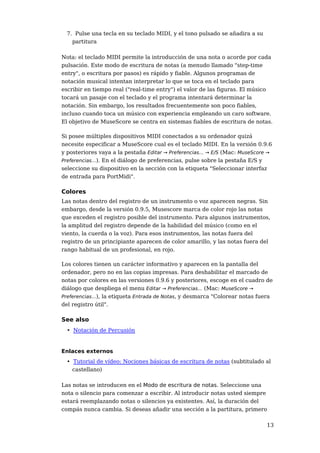 7. Pulse una tecla en su teclado MIDI, y el tono pulsado se añadira a su
    partitura

Nota: el teclado MIDI permite la introducción de una nota o acorde por cada
pulsación. Este modo de escritura de notas (a menudo llamado "step-time
entry", o escritura por pasos) es rápido y fiable. Algunos programas de
notación musical intentan interpretar lo que se toca en el teclado para
escribir en tiempo real ("real-time entry") el valor de las figuras. El músico
tocará un pasaje con el teclado y el programa intentará determinar la
notación. Sin embargo, los resultados frecuentemente son poco fiables,
incluso cuando toca un músico con experiencia empleando un caro software.
El objetivo de MuseScore se centra en sistemas fiables de escritura de notas.

Si posee múltiples dispositivos MIDI conectados a su ordenador quizá
necesite especificar a MuseScore cual es el teclado MIDI. En la versión 0.9.6
y posteriores vaya a la pestaña Editar → Preferencias... → E/S (Mac: MuseScore →
Preferencias...). En el diálogo de preferencias, pulse sobre la pestaña E/S y
seleccione su dispositivo en la sección con la etiqueta "Seleccionar interfaz
de entrada para PortMidi".

Colores
Las notas dentro del registro de un instrumento o voz aparecen negras. Sin
embargo, desde la versión 0.9.5, Musescore marca de color rojo las notas
que exceden el registro posible del instrumento. Para algunos instrumentos,
la amplitud del registro depende de la habilidad del músico (como en el
viento, la cuerda o la voz). Para esos instrumentos, las notas fuera del
registro de un principiante aparecen de color amarillo, y las notas fuera del
rango habitual de un profesional, en rojo.

Los colores tienen un carácter informativo y aparecen en la pantalla del
ordenador, pero no en las copias impresas. Para deshabilitar el marcado de
notas por colores en las versiones 0.9.6 y posteriores, escoge en el cuadro de
diálogo que despliega el menu Editar → Preferencias... (Mac: MuseScore →
Preferencias...), la etiqueta Entrada de Notas, y desmarca "Colorear notas fuera
del registro útil".

See also
  • Notación de Percusión


Enlaces externos
  • Tutorial de vídeo: Nociones básicas de escritura de notas (subtitulado al
    castellano)

Las notas se introducen en el Modo de escritura de notas. Seleccione una
nota o silencio para comenzar a escribir. Al introducir notas usted siempre
estará reemplazando notas o silencios ya existentes. Así, la duración del
compás nunca cambia. Si deseas añadir una sección a la partitura, primero

                                                                              13
 