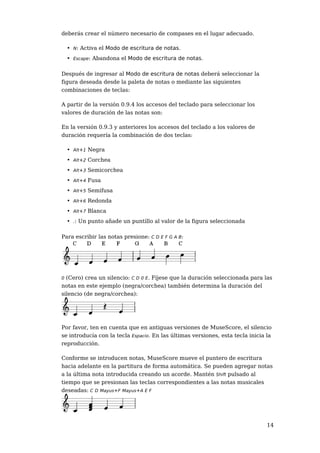 deberás crear el número necesario de compases en el lugar adecuado.

    • N: Activa el Modo de escritura de notas.
    • Escape: Abandona el Modo de escritura de notas.

Después de ingresar al Modo de escritura de notas deberá seleccionar la
figura deseada desde la paleta de notas o mediante las siguientes
combinaciones de teclas:

A partir de la versión 0.9.4 los accesos del teclado para seleccionar los
valores de duración de las notas son:

En la versión 0.9.3 y anteriores los accesos del teclado a los valores de
duración requería la combinación de dos teclas:

    • Alt+1 Negra
    • Alt+2 Corchea
    • Alt+3 Semicorchea
    • Alt+4 Fusa
    • Alt+5 Semifusa
    • Alt+6 Redonda
    • Alt+7 Blanca
    • .: Un punto añade un puntillo al valor de la figura seleccionada

Para escribir las notas presione: C D E F G A B:




0 (Cero) crea un silencio: C D 0 E. Fíjese que la duración seleccionada para las
notas en este ejemplo (negra/corchea) también determina la duración del
silencio (de negra/corchea):




Por favor, ten en cuenta que en antiguas versiones de MuseScore, el silencio
se introducía con la tecla Espacio. En las últimas versiones, esta tecla inicia la
reproducción.

Conforme se introducen notas, MuseScore mueve el puntero de escritura
hacia adelante en la partitura de forma automática. Se pueden agregar notas
a la última nota introducida creando un acorde. Mantén Shift pulsado al
tiempo que se presionan las teclas correspondientes a las notas musicales
deseadas: C D Mayus+F Mayus+A E F




                                                                                14
 