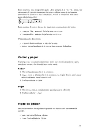 Para crear una nota con puntillo pulsa .. Por ejemplo: 5 . C 4 D E F G A (Nota: las
versiones 0.9.3 y anteriores usan distintas combinaciones de teclas para
seleccionar el valor de la nota introducida. Vease la sección de más arriba
para más información.)




Para cambiar de octava úsense las siguientes combinaciones de teclas:

  • Ctrl+Arriba (Mac: ⌘+Arriba): Sube la nota una octava.
  • Ctrl+Abajo (Mac: ⌘+Abajo): Baja la nota una octava.

Otros comandos de edición:

  • x: Invertir la dirección de la plica de la nota.
  • Shift+x: Mover la cabeza de la nota al lado opuesto de la plica.




Copiar y pegar
Copiar y pegar son unas herramientas útiles para música repetitiva o para
desplazar una sección de música un pulso o dos.

Copiar
  1. Clic en la primera nota de la selección
  2. Mayus+clic en la última nota de la selección. La región deberá ahora estar
    seleccionada con un rectángulo azul.
  3. Ir al menú Editar → Copiar



Pegar
  1. Clic en una nota o compás donde quiera pegar la selección
  2. Ir al menú Editar → Pegar




Modo de edición
Muchos elementos en la partitura pueden ser modificados en el Modo de
edición:

  • Doble Click inicia Modo de edición
  • Escape finaliza Modo de Edición



                                                                               15
 