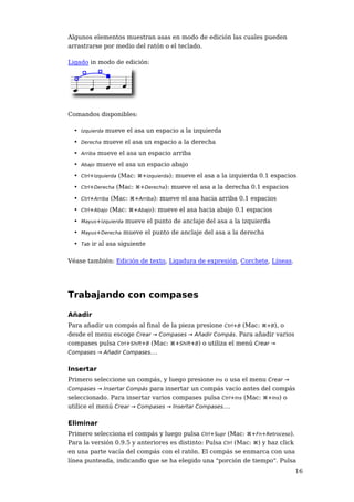Algunos elementos muestran asas en modo de edición las cuales pueden
arrastrarse por medio del ratón o el teclado.

Ligado in modo de edición:




Comandos disponibles:

  • Izquierda mueve el asa un espacio a la izquierda
  • Derecha mueve el asa un espacio a la derecha
  • Arriba mueve el asa un espacio arriba
  • Abajo mueve el asa un espacio abajo
  • Ctrl+Izquierda (Mac: ⌘+Izquierda): mueve el asa a la izquierda 0.1 espacios
  • Ctrl+Derecha (Mac: ⌘+Derecha): mueve el asa a la derecha 0.1 espacios
  • Ctrl+Arriba (Mac: ⌘+Arriba): mueve el asa hacia arriba 0.1 espacios
  • Ctrl+Abajo (Mac: ⌘+Abajo): mueve el asa hacia abajo 0.1 espacios
  • Mayus+Izquierda mueve el punto de anclaje del asa a la izquierda
  • Mayus+Derecha mueve el punto de anclaje del asa a la derecha
  • Tab ir al asa siguiente

Véase también: Edición de texto, Ligadura de expresión, Corchete, Líneas.




Trabajando con compases

Añadir
Para añadir un compás al final de la pieza presione Ctrl+B (Mac: ⌘+B), o
desde el menu escoge Crear → Compases → Añadir Compás. Para añadir varios
compases pulsa Ctrl+Shift+B (Mac: ⌘+Shift+B) o utiliza el menú Crear →
Compases → Añadir Compases....


Insertar
Primero seleccione un compás, y luego presione Ins o usa el menu Crear →
Compases → Insertar Compás para insertar un compás vacío antes del compás
seleccionado. Para insertar varios compases pulsa Ctrl+Ins (Mac: ⌘+Ins) o
utilice el menú Crear → Compases → Insertar Compases....

Eliminar
Primero selecciona el compás y luego pulsa Ctrl+Supr (Mac: ⌘+Fn+Retroceso).
Para la versión 0.9.5 y anteriores es distinto: Pulsa Ctrl (Mac: ⌘) y haz click
en una parte vacía del compás con el ratón. El compás se enmarca con una
línea punteada, indicando que se ha elegido una "porción de tiempo". Pulsa
                                                                              16
 