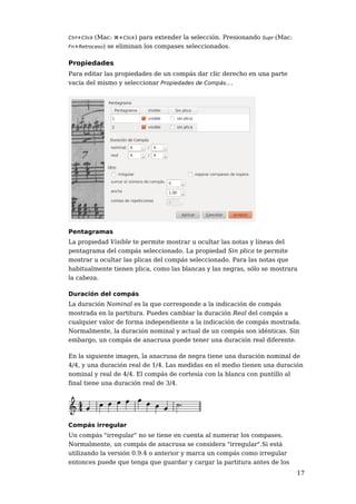 (Mac: ⌘+Click) para extender la selección. Presionando Supr (Mac:
Ctrl+Click
Fn+Retroceso) se eliminan los compases seleccionados.


Propiedades
Para editar las propiedades de un compás dar clic derecho en una parte
vacía del mismo y seleccionar Propiedades de Compás....




Pentagramas
La propiedad Visible te permite mostrar u ocultar las notas y líneas del
pentagrama del compás seleccionado. La propiedad Sin plica te permite
mostrar u ocultar las plicas del compás seleccionado. Para las notas que
habitualmente tienen plica, como las blancas y las negras, sólo se mostrara
la cabeza.

Duración del compás
La duración Nominal es la que corresponde a la indicación de compás
mostrada en la partitura. Puedes cambiar la duración Real del compás a
cualquier valor de forma independiente a la indicación de compás mostrada.
Normalmente, la duración nominal y actual de un compás son idénticas. Sin
embargo, un compás de anacrusa puede tener una duración real diferente.

En la siguiente imagen, la anacrusa de negra tiene una duración nominal de
4/4, y una duración real de 1/4. Las medidas en el medio tienen una duración
nominal y real de 4/4. El compás de cortesía con la blanca con puntillo al
final tiene una duración real de 3/4.




Compás irregular
Un compás "irregular" no se tiene en cuenta al numerar los compases.
Normalmente, un compás de anacrusa se considera "irregular".Si está
utilizando la versión 0.9.4 o anterior y marca un compás como irregular
entonces puede que tenga que guardar y cargar la partitura antes de los
                                                                             17
 