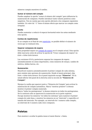números compás muestren el cambio.

Sumar al número del compás
Puedes emplear la opción "sumar al número del compás" para influenciar la
numeración de compases. Puedes introducir tanto valores positivos como
negativos. Ten en cuenta que esta opción afectará a los compases siguientes
también. Un valor de "-1" tiene el mismo efecto que marcar un compás como
irregular.

Ancho
Puedes aumentar o reducir el espacio horizontal entre las notas mediante
esta opción.

Conteo de repeticiones
Si un compás es el final de una repetición, es posible definir el número de
veces que se realizará ésta.

Separar compases de espera
Esta propiedad separa un compás de espera en el compás actual. Esta opción
debe marcarse antes de activar la opción de "Crear compases de espera" en
Estilo → Editar Estilo General.


Las versiones 0.9.6 y posteriores separan los compases de espera
automáticamente en zonas importantes, como números de ensayo, cambio de
métrica, dobles barras, etc.

Numeración
MuseScore numera automáticamente el primer compás de cada sistema,
pero existen más opciones de numeración. Desde el menú principal, elija
Estilo → Editar Estilo General. En el panel izquierdo escoge "Números". En la
mitad inferior del panel de la derecha está la sección de "Números de
Compás".

Marque la casilla que aparece junto a "Números de Compás" para activar la
númeración de compás automática. Marca "mostrar primero" si deseas
mostrar el primer compás numerado.
Marca "todos los pentagramas" si deseas números en todos los pentagramas.
De lo contrario sólo se aparecerá la numeración en la parte superior.
Escoge mostrar los números "en todos los sistemas" para numerar el primer
compás de cada línea, o mostrar los números en un "intervalo" y especifica el
tamaño del intervalo. Por ejemplo, un intervalo de 1 numera cada compás;
un intervalo de 5 numera cada cinco compases.




Paletas
Para mostrar u ocultar la paleta úsese el menú Mostrar → Paleta.


                                                                                18
 
