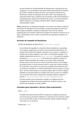 en este formato no tendrá pérdida de información a excepción de las
   imágenes y se recomienda si necesitas editar manualmente el formato
   de archivo usando un editor de texto. Las versiones anteriores de
   MuseScore usaban la extensión de archivo MSC. Sin embargo esta
   extensión puede tener conflictos de asociación en Microsoft Windows y
   es bloqueada por algunos proveedores de correo. La nueva extensión
   MSCX sustituye a la antigua extensión MSC, debido al problema
   anteriormente citado.

Nota: MuseScore no integra las fuentes en el archivo. Si deseas compartir
un archivo de MuseScore con los demás, escoge una fuente de texto que
ellos tengan instalada. Cuando un ordenador carece de las fuentes
especificadas en el archivo, MuseScore emplea una fuente de reserva en su
lugar. Obviamente, esto le dará a la partitura una apariencia distinta a la
esperada.

Archivos de respaldo de MuseScore

 Archivo de Respaldo de MuseScore (.*.mscz, o .*.mscx,)

   Los archivos de respaldo se crean de forma automática y se guardan
   en la misma carpeta que un archivo convencional de MuseScore. El
   nombre del archivo de respaldo comienza con un punto (.) añadido al
   nombre del archivo original y una coma (,) al final (por ejemplo, si el
   nombre original del archivo es "sintitulo.mscz", la copia de respaldo
   se llamará ".sintitulo.mscz,"). El archivo de respaldo contiene la
   última versión guardada del archivo con el que estás trabajando.
   Resulta útil en caso de que la versión actual del archivo se corrompa
   por algún motivo, o de que desees volver a mirar una versión anterior
   de tu partitura. Para abrir un archivo de respaldo de MuseScore sólo
   es necesario renombrar el archivo eliminando el punto inicial y la coma
   final. Al estar almacenado en la misma carpeta que el archivo original,
   también es necesario darle un nombre único que no entre en conflicto
   con el nombre del archivo normal (por ejemplo, podrías cambiar el
   nombre ".sintitulo.mscz," a "sintitulo-respaldo.mscz").
   Si estás usando Linux necesitarás cambiar la configuración del
   navegador de archivos para que muestre los archivos ocultos, o los
   archivos de respaldo no serán visibles.

Formatos para impresión y lectura (Sólo exportación)

 PDF (*.pdf)

   Portable Document Format (PDF) es ideal para compartir partituras
   con otros que no necesiten editarlas. La mayoría de los usuarios cuenta
   con un lector PDF así que no será necesario instalar ningún software
   extra para ver la partitura.

 PostScript (*.ps)

                                                                        20
 