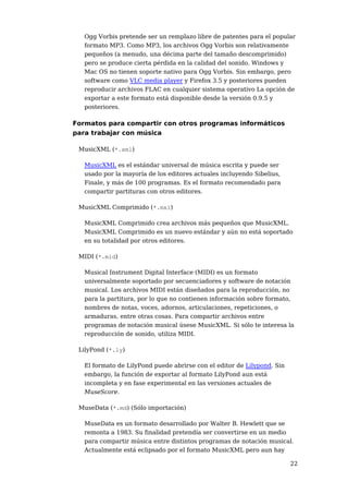 Ogg Vorbis pretende ser un remplazo libre de patentes para el popular
   formato MP3. Como MP3, los archivos Ogg Vorbis son relativamente
   pequeños (a menudo, una décima parte del tamaño descomprimido)
   pero se produce cierta pérdida en la calidad del sonido. Windows y
   Mac OS no tienen soporte nativo para Ogg Vorbis. Sin embargo, pero
   software como VLC media player y Firefox 3.5 y posteriores pueden
   reproducir archivos FLAC en cualquier sistema operativo La opción de
   exportar a este formato está disponible desde la versión 0.9.5 y
   posteriores.

Formatos para compartir con otros programas informáticos
para trabajar con música

 MusicXML (*.xml)

   MusicXML es el estándar universal de música escrita y puede ser
   usado por la mayoría de los editores actuales incluyendo Sibelius,
   Finale, y más de 100 programas. Es el formato recomendado para
   compartir partituras con otros editores.

 MusicXML Comprimido (*.mxl)

   MusicXML Comprimido crea archivos más pequeños que MusicXML.
   MusicXML Comprimido es un nuevo estándar y aún no está soportado
   en su totalidad por otros editores.

 MIDI (*.mid)

   Musical Instrument Digital Interface (MIDI) es un formato
   universalmente soportado por secuenciadores y software de notación
   musical. Los archivos MIDI están diseñados para la reproducción, no
   para la partitura, por lo que no contienen información sobre formato,
   nombres de notas, voces, adornos, articulaciones, repeticiones, o
   armaduras, entre otras cosas. Para compartir archivos entre
   programas de notación musical úsese MusicXML. Si sólo te interesa la
   reproducción de sonido, utiliza MIDI.

 LilyPond (*.ly)

   El formato de LilyPond puede abrirse con el editor de Lilypond. Sin
   embargo, la función de exportar al formato LilyPond aun está
   incompleta y en fase experimental en las versiones actuales de
   MuseScore.

 MuseData (*.md) (Sólo importación)

   MuseData es un formato desarrollado por Walter B. Hewlett que se
   remonta a 1983. Su finalidad pretendía ser convertirse en un medio
   para compartir música entre distintos programas de notación musical.
   Actualmente está eclipsado por el formato MusicXML pero aun hay

                                                                         22
 